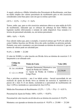 A seguir, calcula-se a Média Aritmética dos Percentuais de Recebimento, com base
na média simples dos valores percentuais de recebimento para os três exercícios
considerados como base para o ano em que se estima a provisão:

(10 % + 12,5% + 3,3%) ÷ 3 = 8,6%

Temos, então, que, para os três exercícios anteriores obteve-se uma média de 8,6%
de recebimento, indicando que os esforços de cobrança do Ente Público não
lograram receber efetivamente o restante do saldo disponível. Esse restante é o
inverso do percentual calculado, ou, em termos percentuais:

100% - 8,6% = 91,4%

Esse cálculo indica que, para o exemplo, é razoável estimar que 91,4% do saldo da
conta Créditos Inscritos em Dívida Ativa não serão recebidos no próximo período.
Portanto, esse será o montante a ser provisionado ao término do exercício 3, que em
termos de valores pode ser calculado por:

91,4% x 20.000 = 22.280

O valor de 20.000 é o valor inscrito em Dívida Ativa ao término do exercício 3. O
lançamento a ser efetuado será:

      Código da
                         Título da Conta                          Valor (R$)
      Conta
                         Variação Patrimonial Diminutiva com
   D 3.6.1.4.0.00.00
                         Ajuste de Perdas de Créditos
                                                                  22.230,00
                         (-) Ajuste de Perdas de Créditos a
   C 1.2.1.1.1.99.00
                         Longo Prazo

Para o próximo exercício – ano 4 na tabela acima – haverá necessidade de um
recálculo do ajuste da dívida Ativa ao término do exercício 4, repetindo-se os
passos do s itens 8.1.4 em diante, excluindo-se o percentual de recebimentos do
Ano 1 (10%) e incluindo-se o percentual do Ano 4 (5%):

Média dos Percentuais de Recebimento: (12,5% + 3,3% + 5%) ÷ 3 = 6,93 %

Percentual do Ajuste de Perdas: 100% - 6,93% = 93,07%

Percentual do valor inscrito em dívida ativa ao término do exercício 4: 93,07%

Montante a ser ajustado ao término do exercício 4: 93,07% x 25.000 = 23.268

                                                                                 218
 