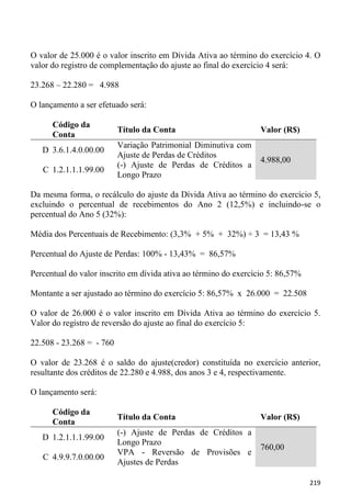 O valor de 25.000 é o valor inscrito em Dívida Ativa ao término do exercício 4. O
valor do registro de complementação do ajuste ao final do exercício 4 será:

23.268 – 22.280 = 4.988

O lançamento a ser efetuado será:

      Código da
                          Título da Conta                         Valor (R$)
      Conta
                          Variação Patrimonial Diminutiva com
   D 3.6.1.4.0.00.00
                          Ajuste de Perdas de Créditos
                                                                  4.988,00
                          (-) Ajuste de Perdas de Créditos a
   C 1.2.1.1.1.99.00
                          Longo Prazo

Da mesma forma, o recálculo do ajuste da Dívida Ativa ao término do exercício 5,
excluindo o percentual de recebimentos do Ano 2 (12,5%) e incluindo-se o
percentual do Ano 5 (32%):

Média dos Percentuais de Recebimento: (3,3% + 5% + 32%) ÷ 3 = 13,43 %

Percentual do Ajuste de Perdas: 100% - 13,43% = 86,57%

Percentual do valor inscrito em dívida ativa ao término do exercício 5: 86,57%

Montante a ser ajustado ao término do exercício 5: 86,57% x 26.000 = 22.508

O valor de 26.000 é o valor inscrito em Dívida Ativa ao término do exercício 5.
Valor do registro de reversão do ajuste ao final do exercício 5:

22.508 - 23.268 = - 760

O valor de 23.268 é o saldo do ajuste(credor) constituída no exercício anterior,
resultante dos créditos de 22.280 e 4.988, dos anos 3 e 4, respectivamente.

O lançamento será:

      Código da
                          Título da Conta                         Valor (R$)
      Conta
                          (-) Ajuste de Perdas de Créditos a
   D 1.2.1.1.1.99.00
                          Longo Prazo
                                                                  760,00
                          VPA - Reversão de Provisões e
   C 4.9.9.7.0.00.00
                          Ajustes de Perdas

                                                                                 219
 