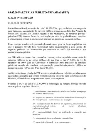 03.02.00 PARCERIAS PÚBLICO-PRIVADAS (PPP)

03.02.01 INTRODUÇÃO

03.02.01.01 DEFINIÇÃO

Instituídas no Brasil por meio da Lei nº 11.079/2004, que estabelece normas gerais
para licitação e contratação de parceria público-privada no âmbito dos Poderes da
União, dos Estados, do Distrito Federal e dos Municípios, as parcerias público-
privadas (PPP) são uma forma de contratação por meio da qual o Governo transfere
a uma empresa privada a atribuição de realizar um projeto de interesse público.

Esses projetos se referem à concessão de serviços em geral ou de obras públicas, em
que o parceiro privado fica responsável pelos investimentos e pela gestão do
negócio, podendo ser remunerado por cobrança de tarifa dos usuários e por
contraprestação pública.

As PPPs diferenciam-se das concessões comuns, assim entendida a concessão de
serviços públicos ou de obras públicas de que trata a Lei nº 8.987, de 13 de
fevereiro de 1995 (Lei de Concessão e Permissão para prestação de serviços
públicos), quando não envolver contraprestação pecuniária do parceiro público ao
parceiro privado (§3º do art. 2º da Lei nº 11.079).

A diferenciação em relação às PPP acontece principalmente pelo fato por elas serem
adequadas a projetos que seriam economicamente inviáveis sem a participação do
Governo, além de haver a repartição de riscos entre as partes.

Segundo o art. 4º da Lei nº 11.079/2004, a contratação de Parceria Público-Privada
deve seguir as seguintes diretrizes:

                          “I – eficiência no cumprimento das missões de Estado e no emprego
                          dos recursos da sociedade;

                          II – respeito aos interesses e direitos dos destinatários dos serviços e
                          dos entes privados incumbidos da sua execução;

                          III - indelegabilidade das funções de regulação, jurisdicional, do
                          exercício do poder de polícia e      de     outras      atividades
                          exclusivas do Estado;

                          IV – responsabilidade fiscal na celebração e execução das
                          parcerias;

                          V – transparência dos procedimentos e das decisões;

                          VI – repartição objetiva de riscos entre as partes;


                                                                                               22
 