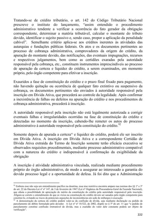 Tratando-se de crédito tributário, o art. 142 do Código Tributário Nacional
prescreve o instituto do lançamento, “assim entendido o procedimento
administrativo tendente a verificar a ocorrência do fato gerador da obrigação
correspondente, determinar a matéria tributável, calcular o montante do tributo
devido, identificar o sujeito passivo e, sendo caso, propor a aplicação da penalidade
cabível”. Semelhante critério aplica-se aos créditos inerentes às atividades das
autarquias e fundações públicas federais. Os atos e os documentos pertinentes ao
processo de cobrança administrativa, comprovadores da origem do crédito, da
apuração do montante devido, das notificações, das eventuais impugnações, recursos
e respectivos julgamentos, bem como as certidões exaradas pela autoridade
responsável pela cobrança, etc., constituem instrumentos imprescindíveis ao processo
de apuração da certeza e liquidez do crédito, a serem examinados, em momento
próprio, pelo órgão competente para efetivar a inscrição.

Exauridos a fase de constituição do crédito e o prazo final fixado para pagamento,
não havendo quitação ou ocorrência de qualquer fato extintivo ou suspensivo da
cobrança, os documentos pertinentes são enviados à autoridade responsável pela
inscrição em Dívida Ativa, que procederá ao controle da legalidade. Após confirmar
a inexistência de falhas ou defeitos na apuração do crédito e nos procedimentos de
cobrança administrativa, procederá à inscrição.

A autoridade responsável pela inscrição não está legalmente autorizada a corrigir
eventuais falhas e irregularidades ocorridas na fase de constituição do crédito e
detectadas no momento da inscrição, cabendo-lhe remeter os autos do processo
administrativo à autoridade responsável pela constituição do crédito.92

Somente depois de apurada a certeza93 e liquidez do crédito, poderá ele ser inscrito
em Dívida Ativa. A inscrição em Dívida Ativa e a correspondente Certidão de
Dívida Ativa extraída do Termo de Inscrição somente terão eficácia executiva se
observados requisitos procedimentais, mediante processo administrativo compatível
com a natureza do crédito e indispensável à confirmação da exigibilidade da
obrigação

A inscrição é atividade administrativa vinculada, realizada mediante procedimento
próprio do órgão administrativo, de modo a assegurar ao interessado a garantia do
devido processo legal e a oportunidade de defesa. Já foi dito que a Administração

92
   Embora esse não seja um entendimento pacífico na doutrina, essa tese restritiva encontra amparo nas normas dos §§ 1º e 3º
do art. 22 do Decreto-Lei nº nº 147, de 3 de fevereiro de 1967 (Lei nº Orgânica da Procuradoria-Geral da Fazenda Nacional),
que afasta a possibilidade de apreciação do mérito da constituição do crédito pela autoridade responsável pela inscrição.
Afigura-se correto o entendimento de que os vícios na constituição do crédito devem ser sanados pelo órgão competente para
constituí-lo, evitando-se riscos de potenciais arguições de inconsistências em sede de embargos à execução.
93
   A demonstração da certeza do crédito poderá valer-se da confissão de dívida, seja mediante declaração ou pedido de
parcelamento do débito formulado pelo devedor. A Lei nº nº 10.522, de 2002, dispõe no § 5º do art. 11 que “o pedido de
parcelamento constitui confissão irretratável de dívida, mas a exatidão do valor dele constante poderá ser objeto de
verificação”.

                                                                                                                       222
 