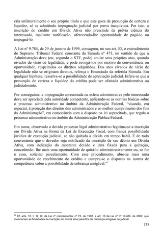 cria unilateralmente o seu próprio título e que este goza da presunção de certeza e
liquidez, só se admitindo impugnação judicial por prova inequívoca. Por isso, a
inscrição do crédito em Dívida Ativa não prescinde da prévia ciência do
interessado, mediante notificação, oferecendo-lhe oportunidade de pagá-lo ou
impugná-lo.

A Lei nº 9.784, de 29 de janeiro de 1999, consagrou, no seu art. 53, o entendimento
do Supremo Tribunal Federal constante da Súmula nº 473, no sentido de que a
Administração deve (ou, segundo o STF, pode) anular seus próprios atos, quando
eivados de vício de legalidade, e pode revogá-los por motivo de conveniência ou
oportunidade, respeitados os direitos adquiridos. Dos atos eivados de vício de
legalidade não se originam direitos, reforça o Enunciado da referida Súmula. Em
qualquer hipótese, ressalva-se a possibilidade de apreciação judicial. Infere-se que a
presunção de certeza e liquidez do crédito pode ser afastada administrativa ou
judicialmente.

Por conseguinte, a impugnação apresentada na esfera administrativa pelo interessado
deve ser apreciada pela autoridade competente, aplicando-se as normas básicas sobre
o processo administrativo no âmbito da Administração Federal, “visando, em
especial, à proteção dos direitos dos administrados e ao melhor cumprimento dos fins
da Administração”, em consonância com o disposto na lei supracitada, que regula o
processo administrativo no âmbito da Administração Pública Federal.

Em suma, observado o devido processo legal administrativo legitima-se a inscrição
em Dívida Ativa na forma da Lei de Execução Fiscal, com franca possibilidade
jurídica de execução judicial, se não quitada a dívida em tempo hábil. É de todo
conveniente que o devedor seja notificado da inscrição de seu débito em Dívida
Ativa, com indicação do montante devido e data fixada para a quitação,
concedendo- lhe mais uma oportunidade de quitá-lo administrativamente ou, se for
o caso, solicitar parcelamento. Com esse procedimento, abre-se mais uma
oportunidade de recebimento do crédito e cumpre-se o disposto na norma de
competência sobre a possibilidade de cobrança amigável.94




94
 Cf. arts. 12, I, 17, III, da Lei nº complementar nº 73, de 1993, e art. 10 da Lei nº nº 10.480, de 2002, que
mencionam as finalidades da inscrição em dívida ativa para fins de cobrança amigável ou judicial.
                                                                                                         223
 