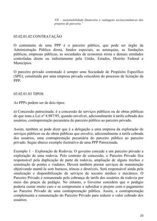 VII – sustentabilidade financeira e vantagens socioeconômicas dos
                          projetos de parceria.”



03.02.01.02 CONTRATAÇÃO

O contratante de uma PPP é o parceiro público, que pode ser órgão da
Administração Pública direta, fundos especiais, as autarquias, as fundações
públicas, empresas públicas, as sociedades de economia mista e demais entidades
controladas direta ou indiretamente pela União, Estados, Distrito Federal e
Municípios.

O parceiro privado contratado é sempre uma Sociedade de Propósito Específico
(SPE), constituída por uma empresa privada vencedora do processo de licitação da
PPP.


03.02.01.03 TIPOS

As PPPs podem ser de dois tipos:

a) Concessão patrocinada: é a concessão de serviços públicos ou de obras públicas
de que trata a Lei nº 8.987/95, quando envolver, adicionalmente à tarifa cobrada dos
usuários, contraprestação pecuniária do parceiro público ao parceiro privado.

Assim, também se pode dizer que é a delegação a uma empresa da exploração de
serviços públicos ou de obras públicas que envolve, adicionalmente à tarifa cobrada
dos usuários, uma contraprestação pecuniária do parceiro público ao parceiro
privado. Segue abaixo exemplo ilustrativo de uma PPP Patrocinada.

Exemplo 1 – Exploração de Rodovia: O governo concede a um parceiro privado a
exploração de uma rodovia. Pelo contrato de concessão, o Parceiro Privado fica
responsável pela duplicação de parte da rodovia, ampliação de alguns trechos e
construção de pontes e viadutos. Deverá também prestar serviços de manutenção
objetivando mantê-la sem buracos, trincas e desníveis. Será responsável ainda pela
sinalização e disponibilização de serviços de socorro médico e mecânico. O
Parceiro Privado é remunerado pela cobrança de tarifa dos usuários da rodovia por
meio das praças de pedágio. No entanto, o Governo considera que o pedágio
poderia custar muito caro e se compromete a subsidiar o projeto com o pagamento
ao Parceiro Privado de uma contraprestação pública. Assim, a contraprestação
complementa a remuneração do Parceiro Privado para reduzir o valor cobrado dos
usuários.



                                                                                        23
 