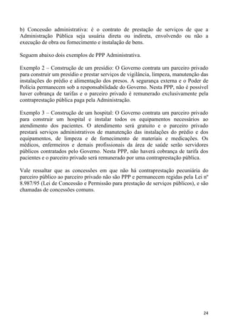 b) Concessão administrativa: é o contrato de prestação de serviços de que a
Administração Pública seja usuária direta ou indireta, envolvendo ou não a
execução de obra ou fornecimento e instalação de bens.

Seguem abaixo dois exemplos de PPP Administrativa.

Exemplo 2 – Construção de um presídio: O Governo contrata um parceiro privado
para construir um presídio e prestar serviços de vigilância, limpeza, manutenção das
instalações do prédio e alimentação dos presos. A segurança externa e o Poder de
Polícia permanecem sob a responsabilidade do Governo. Nesta PPP, não é possível
haver cobrança de tarifas e o parceiro privado é remunerado exclusivamente pela
contraprestação pública paga pela Administração.

Exemplo 3 – Construção de um hospital: O Governo contrata um parceiro privado
para construir um hospital e instalar todos os equipamentos necessários ao
atendimento dos pacientes. O atendimento será gratuito e o parceiro privado
prestará serviços administrativos de manutenção das instalações do prédio e dos
equipamentos, de limpeza e de fornecimento de materiais e medicações. Os
médicos, enfermeiros e demais profissionais da área de saúde serão servidores
públicos contratados pelo Governo. Nesta PPP, não haverá cobrança de tarifa dos
pacientes e o parceiro privado será remunerado por uma contraprestação pública.

Vale ressaltar que as concessões em que não há contraprestação pecuniária do
parceiro público ao parceiro privado não são PPP e permanecem regidas pela Lei nº
8.987/95 (Lei de Concessão e Permissão para prestação de serviços públicos), e são
chamadas de concessões comuns.




                                                                                 24
 