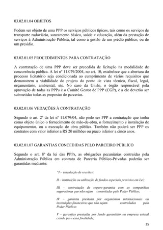 03.02.01.04 OBJETOS

Podem ser objeto de uma PPP os serviços públicos típicos, tais como os serviços de
transporte rodoviário, saneamento básico, saúde e educação, além da prestação de
serviços à Administração Pública, tal como a gestão de um prédio público, ou de
um presídio.


03.02.01.05 PROCEDIMENTOS PARA CONTRATAÇÃO

A contratação de uma PPP deve ser precedida de licitação na modalidade de
concorrência pública. A lei nº 11.079/2004, no art. 10, estabelece que a abertura do
processo licitatório seja condicionada ao cumprimento de vários requisitos que
demonstrem a viabilidade do projeto do ponto de vista técnico, fiscal, legal,
orçamentário, ambiental, etc. No caso da União, o órgão responsável pela
aprovação de todas as PPPs é o Comitê Gestor de PPP (CGP), e a ele deverão ser
submetidas todas as propostas de parcerias.


03.02.01.06 VEDAÇÕES À CONTRATAÇÃO

Segundo o art. 2º da lei nº 11.079/04, não pode ser PPP a contratação que tenha
como objeto único o fornecimento de mão-de-obra, o fornecimento e instalação de
equipamentos, ou a execução de obra pública. Também não poderá ser PPP os
contratos com valor inferior a R$ 20 milhões ou prazo inferior a cinco anos.


03.02.01.07 GARANTIAS CONCEDIDAS PELO PARCEIRO PÚBLICO

Segundo o art. 8º da lei das PPPs, as obrigações pecuniárias contraídas pela
Administração Pública em contrato de Parceria Público-Privadas poderão ser
garantidas mediante:

                          “I – vinculação de receitas;

                          II – instituição ou utilização de fundos especiais previstos em Lei;

                          III – contratação de seguro-garantia com as companhias
                          seguradoras que não sejam controladas pelo Poder Público;

                          IV – garantia prestada por organismos internacionais ou
                          instituições financeiras que não sejam controladas  pelo
                          Poder Público;

                          V – garantias prestadas por fundo garantidor ou empresa estatal
                          criada para essa finalidade;
                                                                                                 25
 