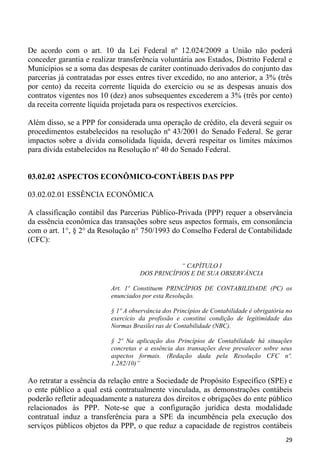De acordo com o art. 10 da Lei Federal nº 12.024/2009 a União não poderá
conceder garantia e realizar transferência voluntária aos Estados, Distrito Federal e
Municípios se a soma das despesas de caráter continuado derivados do conjunto das
parcerias já contratadas por esses entres tiver excedido, no ano anterior, a 3% (três
por cento) da receita corrente líquida do exercício ou se as despesas anuais dos
contratos vigentes nos 10 (dez) anos subsequentes excederem a 3% (três por cento)
da receita corrente líquida projetada para os respectivos exercícios.

Além disso, se a PPP for considerada uma operação de crédito, ela deverá seguir os
procedimentos estabelecidos na resolução nº 43/2001 do Senado Federal. Se gerar
impactos sobre a dívida consolidada líquida, deverá respeitar os limites máximos
para dívida estabelecidos na Resolução nº 40 do Senado Federal.


03.02.02 ASPECTOS ECONÔMICO-CONTÁBEIS DAS PPP

03.02.02.01 ESSÊNCIA ECONÔMICA

A classificação contábil das Parcerias Público-Privada (PPP) requer a observância
da essência econômica das transações sobre seus aspectos formais, em consonância
com o art. 1°, § 2° da Resolução n° 750/1993 do Conselho Federal de Contabilidade
(CFC):


                                                “ CAPÍTULO I
                                    DOS PRINCÍPIOS E DE SUA OBSERVÂNCIA

                          Art. 1º Constituem PRINCÍPIOS DE CONTABILIDADE (PC) os
                          enunciados por esta Resolução.

                          § 1º A observância dos Princípios de Contabilidade é obrigatória no
                          exercício da profissão e constitui condição de legitimidade das
                          Normas Brasilei ras de Contabilidade (NBC).

                          § 2º Na aplicação dos Princípios de Contabilidade há situações
                          concretas e a essência das transações deve prevalecer sobre seus
                          aspectos formais. (Redação dada pela Resolução CFC nº.
                          1.282/10)”

Ao retratar a essência da relação entre a Sociedade de Propósito Específico (SPE) e
o ente público a qual está contratualmente vinculada, as demonstrações contábeis
poderão refletir adequadamente a natureza dos direitos e obrigações do ente público
relacionados às PPP. Note-se que a configuração jurídica desta modalidade
contratual induz a transferência para a SPE da incumbência pela execução dos
serviços públicos objetos da PPP, o que reduz a capacidade de registros contábeis
                                                                                          29
 