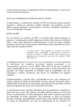 exclusivamente baseados na titularidade refletirem adequadamente a natureza dos
eventos associados à parceria.


03.02.02.02 EXPERIÊNCIA INTERNACIONAL EM PPP

O aparecimento e a difusão dos contratos de PPP em diferentes países tornaram
necessária a edição de normativo contábil específico, que permitisse ao setor
público registrar adequada e uniformemente os direitos e obrigações associados a
esta nova modalidade contratual.

REINO UNIDO

Por ser pioneiro em contratos de PPP e ter desenvolvido amplo programa de
parcerias, a normatização contábil adotada pelo Reino Unido tornou-se referência
sobre o tema, sendo replicada em diferentes países. O foco das regras contábeis
encontra-se no bem que serve de suporte material para a futura prestação de serviço,
objeto final dos contratos de PPP:

                          “A prática usual é não capitalizar os contratos de serviços.
                          Entretanto, onde a propriedade é requerida para executar um
                          contrato de serviços, a prática presente pode requerer que a
                          propriedade seja reconhecida como ativo do comprado“ (ASB,
                          1998, item F4).

A definição consiste em “se um parceiro tem a propriedade de um ativo dependerá
da distribuição dos benefícios decorrentes daquela propriedade e da
correspondente exposição a riscos” (HMT, 1999, item 4.2). Ou seja, a inferência
sobre a propriedade do ativo, e por consequência sobre a dívida que permitiu sua
aquisição, não reside meramente na dimensão legal de propriedade, mas está
relacionada a critérios econômicos, que devem ser espelhados nos registros
contábeis.

Fundamentalmente, a decisão sobre a propriedade do ativo, que condiciona seu
registro, depende da análise da distribuição de riscos, processo não trivial, dado a
complexidade envolvida em sua mensuração, agravada pelo fato das PPPs conterem
formas de repartição dos riscos entre os parceiros envolvidos.

A classificação do ativo considera indicadores de risco quantitativos e qualitativos,
sendo feita caso a caso. Não obstante, são dadas diretrizes quanto aos riscos que
devem ser considerados na análise quantitativa, bem como às questões que devem
ser respondidas na análise qualitativa. São enfatizados os riscos de demanda,
desenho, construção, disponibilidade, obsolescência e valor residual, todos devendo
ser objeto de quantificação, por meio da multiplicação de sua estimativa de

                                                                                    30
 