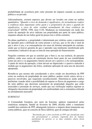 probabilidade de ocorrência pelo valor presente do impacto causado ao parceiro
público e ao privado.

Adicionalmente, existem aspectos que devem ser levados em conta na análise
quantitativa. “Quando o risco de demanda é significativo, ele normalmente confere
a evidência mais importante sobre quem é o proprietário do ativo e quando for
significativo, o risco do valor residual normalmente dá clara evidência da
propriedade” (HTM, 1999, item 4.10). Mudanças na remuneração em razão dos
custos de operação do ativo indicam sua propriedade por parte do setor público,
enquanto adoção de um índice geral de preços tem o efeito contrário.

No plano qualitativo, a propriedade é determinada por critérios como a autonomia
do operador para a definição de como prestar o serviço, que se for alta é sinal de
que o ativo é seu, e as consequências em casos de término antecipado do contrato,
sendo que se houver garantia de que o operador seja totalmente reembolsado pelo
contratante é indicativo de que se trata de uma operação de financiamento.

Naqueles contratos em que se concluir que o bem é, na sua essência, do parceiro
público, então seus custos de construção devem fazer parte de sua contabilidade
como um ativo e os pagamentos futuros devem ser o passivo a ele correspondente.
A partir do início da operação, o bem deverá ser depreciado e o passivo reduzido à
medida que os pagamentos são feitos, mediante aplicação de uma taxa de desconto
apropriada.

Ressalte-se que mesmo não considerando o ativo criado em decorrência da PPP
como na essência de propriedade do setor público, podem existir outros ativos e
passivos envolvidos, que requeiram reconhecimento. Determina-se ainda análise
preliminar visando aferir a possibilidade de separar os fluxos de pagamento a cargo
do setor público que decorram unicamente da propriedade daqueles que estão
associados à prestação de serviços, sendo que sua verificação implica registrar as
obrigações decorrentes da propriedade em conformidade com a sistemática utilizada
no arrendamento mercantil.

EUROSTAT

A Comunidade Europeia, por meio da Eurostat, agência responsável pelas
estatísticas europeias, datado de fevereiro de 2004, decidiu sobre o tratamento
contábil dos contratos de PPP, abrangendo inclusive o impacto deste tratamento nas
contas públicas, quer no conceito de fluxo (déficit), quer de estoque (dívida):

                          “Recomenda que o ativo envolvido na PPP seja classificado como
                          não governamental e, portanto, registrado fora do balanço
                          patrimonial do governo se as duas condições abaixo forem
                          satisfeitas:

                                                                                     31
 