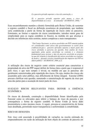 I) o parceiro privado suportar o risco de construção; e

                          II) o parceiro privado suportar pelo menos o risco de
                          disponibilidade ou o risco de demanda” (EUROSTAT, 2004).”

Esse encaminhamento mantém a diretriz formulada pelo Reino Unido, de sustentar
o registro contábil e fiscal na definição econômica de propriedade, que também
seria estabelecida a partir da forma de repartição de riscos entre os parceiros.
Entretanto, ao limitar o espectro de riscos considerados, introduz maior grau de
simplicidade para as regras contábeis (e fiscais), na medida em que alicerça a
decisão em inferências mais restritas, menos complexas e mais transparentes:

                          “Em Contas Nacionais, os ativos envolvidos em PPP somente podem
                          ser considerados como ativos não governamentais se existir forte
                          evidência de que o parceiro (privado) suporta a maior parte dos
                          riscos atrelados à parceria em questão. Esta análise de riscos
                          suportados pelas partes envolvidas no contrato é o elemento
                          fundamental para acessar o tipo de parceria envolvida no projeto,
                          no que diz respeito à classificação dos ativos envolvidos no contrato,
                          de modo a garantir correta contabilização dos impactos da PPP no
                          déficit público” (EUROSTAT, 2004, p.2).

A utilização dos riscos de negócio como critério essencial para caracterizar a
propriedade do ativo da PPP requer definir de forma clara a parte que é responsável
pelo risco, o que nem sempre é trivial, na medida em que as parcerias são
geralmente caracterizadas pela repartição dos riscos. Ou seja, muitos dos riscos são
assumidos pelo setor público, mas dificilmente de forma integral. Eurostat (2004)
procura clarificar esta questão, remetendo a caracterização do suporte de risco por
uma das partes para a assunção da maior parte do risco.


03.02.02.03 RISCOS        RELEVANTES            PARA        DEFINIR        A     ESSÊNCIA
ECONÔMICA

Os riscos de demanda, construção e disponibilidade foram identificados pela
Eurostat como os relevantes para inferir o balanço de risco da parceria e por
consequência a forma de registro contábil. O Reino Unido já havia dado
proeminência a estes mesmos riscos. A seguir, procura-se caracterizá-los de forma
mais detalhada, permitindo maior transparência e uniformidade à contabilidade.

RISCO DE DEMANDA

Este risco está associado à possibilidade de variações na receita estimada do
empreendimento em razão da utilização do bem objeto do contrato de parceria em

                                                                                             32
 