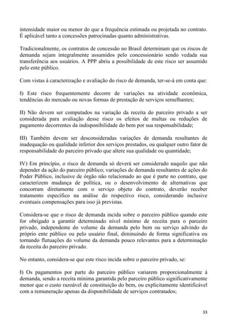 intensidade maior ou menor do que a frequência estimada ou projetada no contrato.
É aplicável tanto a concessões patrocinadas quanto administrativas.

Tradicionalmente, os contratos de concessão no Brasil determinam que os riscos de
demanda sejam integralmente assumidos pelo concessionário sendo vedada sua
transferência aos usuários. A PPP abriu a possibilidade de este risco ser assumido
pelo ente público.

Com vistas à caracterização e avaliação do risco de demanda, ter-se-á em conta que:

I) Este risco frequentemente decorre de variações na atividade econômica,
tendências do mercado ou novas formas de prestação de serviços semelhantes;

II) Não devem ser computados na variação da receita do parceiro privado a ser
considerada para avaliação desse risco os efeitos de multas ou reduções de
pagamento decorrentes da indisponibilidade do bem por sua responsabilidade;

III) Também devem ser desconsideradas variações de demanda resultantes de
inadequação ou qualidade inferior dos serviços prestados, ou qualquer outro fator de
responsabilidade do parceiro privado que altere sua qualidade ou quantidade;

IV) Em princípio, o risco de demanda só deverá ser considerado naquilo que não
depender da ação do parceiro público; variações de demanda resultantes de ações do
Poder Público, inclusive de órgão não relacionado ao que é parte no contrato, que
caracterizem mudança de política, ou o desenvolvimento de alternativas que
concorram diretamente com o serviço objeto do contrato, deverão receber
tratamento específico na análise do respectivo risco, considerando inclusive
eventuais compensações para isso já previstas.

Considera-se que o risco de demanda incida sobre o parceiro público quando este
for obrigado a garantir determinado nível mínimo de receita para o parceiro
privado, independente do volume da demanda pelo bem ou serviço advindo do
próprio ente público ou pelo usuário final, diminuindo de forma significativa ou
tornando flutuações do volume da demanda pouco relevantes para a determinação
da receita do parceiro privado.

No entanto, considera-se que este risco incida sobre o parceiro privado, se:

I) Os pagamentos por parte do parceiro público variarem proporcionalmente à
demanda, sendo a receita mínima garantida pelo parceiro público significativamente
menor que o custo razoável de constituição do bem, ou explicitamente identificável
com a remuneração apenas da disponibilidade de serviços contratados;


                                                                                 33
 