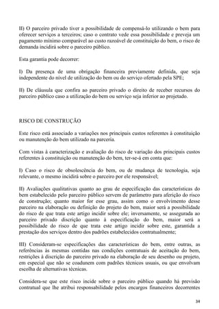 II) O parceiro privado tiver a possibilidade de compensá-lo utilizando o bem para
oferecer serviços a terceiros; caso o contrato vede essa possibilidade e preveja um
pagamento mínimo comparável ao custo razoável de constituição do bem, o risco de
demanda incidirá sobre o parceiro público.

Esta garantia pode decorrer:

I) Da presença de uma obrigação financeira previamente definida, que seja
independente do nível de utilização do bem ou do serviço ofertado pela SPE;

II) De cláusula que confira ao parceiro privado o direito de receber recursos do
parceiro público caso a utilização do bem ou serviço seja inferior ao projetado.



RISCO DE CONSTRUÇÃO

Este risco está associado a variações nos principais custos referentes à constituição
ou manutenção do bem utilizado na parceria.

Com vistas à caracterização e avaliação do risco de variação dos principais custos
referentes à constituição ou manutenção do bem, ter-se-á em conta que:

I) Caso o risco de obsolescência do bem, ou de mudança de tecnologia, seja
relevante, o mesmo incidirá sobre o parceiro por ele responsável;

II) Avaliações qualitativas quanto ao grau de especificação das características do
bem estabelecido pelo parceiro público servem de parâmetro para aferição do risco
de construção; quanto maior for esse grau, assim como o envolvimento desse
parceiro na elaboração ou definição do projeto do bem, maior será a possibilidade
do risco de que trata este artigo incidir sobre ele; inversamente, se assegurada ao
parceiro privado discrição quanto à especificação do bem, maior será a
possibilidade do risco de que trata este artigo incidir sobre este, garantida a
prestação dos serviços dentro dos padrões estabelecidos contratualmente;

III) Consideram-se especificações das características do bem, entre outras, as
referências às mesmas contidas nas condições contratuais de aceitação do bem,
restrições à discrição do parceiro privado na elaboração de seu desenho ou projeto,
em especial que não se coadunem com padrões técnicos usuais, ou que envolvam
escolha de alternativas técnicas.

Considera-se que este risco incide sobre o parceiro público quando há previsão
contratual que lhe atribui responsabilidade pelos encargos financeiros decorrentes

                                                                                  34
 