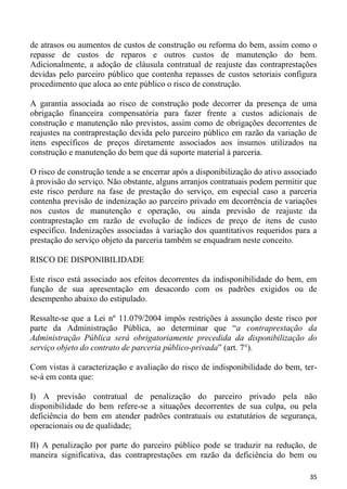 de atrasos ou aumentos de custos de construção ou reforma do bem, assim como o
repasse de custos de reparos e outros custos de manutenção do bem.
Adicionalmente, a adoção de cláusula contratual de reajuste das contraprestações
devidas pelo parceiro público que contenha repasses de custos setoriais configura
procedimento que aloca ao ente público o risco de construção.

A garantia associada ao risco de construção pode decorrer da presença de uma
obrigação financeira compensatória para fazer frente a custos adicionais de
construção e manutenção não previstos, assim como de obrigações decorrentes de
reajustes na contraprestação devida pelo parceiro público em razão da variação de
itens específicos de preços diretamente associados aos insumos utilizados na
construção e manutenção do bem que dá suporte material à parceria.

O risco de construção tende a se encerrar após a disponibilização do ativo associado
à provisão do serviço. Não obstante, alguns arranjos contratuais podem permitir que
este risco perdure na fase de prestação do serviço, em especial caso a parceria
contenha previsão de indenização ao parceiro privado em decorrência de variações
nos custos de manutenção e operação, ou ainda previsão de reajuste da
contraprestação em razão de evolução de índices de preço de itens de custo
específico. Indenizações associadas à variação dos quantitativos requeridos para a
prestação do serviço objeto da parceria também se enquadram neste conceito.

RISCO DE DISPONIBILIDADE

Este risco está associado aos efeitos decorrentes da indisponibilidade do bem, em
função de sua apresentação em desacordo com os padrões exigidos ou de
desempenho abaixo do estipulado.

Ressalte-se que a Lei nº 11.079/2004 impôs restrições à assunção deste risco por
parte da Administração Pública, ao determinar que “a contraprestação da
Administração Pública será obrigatoriamente precedida da disponibilização do
serviço objeto do contrato de parceria público-privada” (art. 7°).

Com vistas à caracterização e avaliação do risco de indisponibilidade do bem, ter-
se-á em conta que:

I) A previsão contratual de penalização do parceiro privado pela não
disponibilidade do bem refere-se a situações decorrentes de sua culpa, ou pela
deficiência do bem em atender padrões contratuais ou estatutários de segurança,
operacionais ou de qualidade;

II) A penalização por parte do parceiro público pode se traduzir na redução, de
maneira significativa, das contraprestações em razão da deficiência do bem ou

                                                                                 35
 