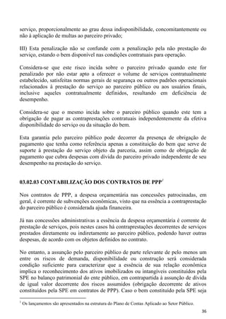 serviço, proporcionalmente ao grau dessa indisponibilidade, concomitantemente ou
não à aplicação de multas ao parceiro privado;

III) Esta penalização não se confunde com a penalização pela não prestação do
serviço, estando o bem disponível nas condições contratuais para operação.

Considera-se que este risco incida sobre o parceiro privado quando este for
penalizado por não estar apto a oferecer o volume de serviços contratualmente
estabelecido, satisfeitas normas gerais de segurança ou outros padrões operacionais
relacionados à prestação do serviço ao parceiro público ou aos usuários finais,
inclusive aqueles contratualmente definidos, resultando em deficiência de
desempenho.

Considera-se que o mesmo incida sobre o parceiro público quando este tem a
obrigação de pagar as contraprestações contratuais independentemente da efetiva
disponibilidade do serviço ou da situação do bem.

Esta garantia pelo parceiro público pode decorrer da presença de obrigação de
pagamento que tenha como referência apenas a constituição do bem que serve de
suporte à prestação do serviço objeto da parceria, assim como de obrigação de
pagamento que cubra despesas com dívida do parceiro privado independente de seu
desempenho na prestação do serviço.


03.02.03 CONTABILIZAÇÃO DOS CONTRATOS DE PPP1

Nos contratos de PPP, a despesa orçamentária nas concessões patrocinadas, em
geral, é corrente de subvenções econômicas, visto que na essência a contraprestação
do parceiro público é considerada ajuda financeira.

Já nas concessões administrativas a essência da despesa orçamentária é corrente de
prestação de serviços, pois nestes casos há contraprestações decorrentes de serviços
prestados diretamente ou indiretamente ao parceiro público, podendo haver outras
despesas, de acordo com os objetos definidos no contrato.

No entanto, a assunção pelo parceiro público de parte relevante de pelo menos um
entre os riscos de demanda, disponibilidade ou construção será considerada
condição suficiente para caracterizar que a essência de sua relação econômica
implica o reconhecimento dos ativos imobilizados ou intangíveis constituídos pela
SPE no balanço patrimonial do ente público, em contrapartida à assunção de dívida
de igual valor decorrente dos riscos assumidos (obrigação decorrente de ativos
constituídos pela SPE em contratos de PPP). Caso o bem constituído pela SPE seja
1
    Os lançamentos são apresentados na estrutura do Plano de Contas Aplicado ao Setor Público.
                                                                                                 36
 