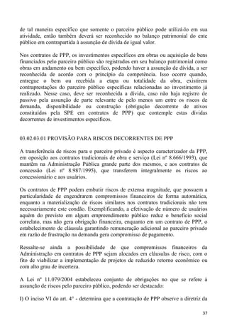 de tal maneira específico que somente o parceiro público pode utilizá-lo em sua
atividade, então também deverá ser reconhecido no balanço patrimonial do ente
público em contrapartida à assunção de dívida de igual valor.

Nos contratos de PPP, os investimentos específicos em obras ou aquisição de bens
financiados pelo parceiro público são registrados em seu balanço patrimonial como
obras em andamento ou bem específico, podendo haver a assunção de dívida, a ser
reconhecida de acordo com o princípio da competência. Isso ocorre quando,
entregue o bem ou recebida a etapa ou totalidade da obra, existirem
contraprestações do parceiro público específicas relacionadas ao investimento já
realizado. Nesse caso, deve ser reconhecida a dívida, caso não haja registro de
passivo pela assunção de parte relevante de pelo menos um entre os riscos de
demanda, disponibilidade ou construção (obrigação decorrente de ativos
constituídos pela SPE em contratos de PPP) que contemple estas dívidas
decorrentes de investimentos específicos.


03.02.03.01 PROVISÃO PARA RISCOS DECORRENTES DE PPP

A transferência de riscos para o parceiro privado é aspecto caracterizador da PPP,
em oposição aos contratos tradicionais de obra e serviço (Lei nº 8.666/1993), que
mantêm na Administração Pública grande parte dos mesmos, e aos contratos de
concessão (Lei nº 8.987/1995), que transferem integralmente os riscos ao
concessionário e aos usuários.

Os contratos de PPP podem embutir riscos de extensa magnitude, que possuem a
particularidade de engendrarem compromissos financeiros de forma automática,
enquanto a materialização de riscos similares nos contratos tradicionais não tem
necessariamente este condão. Exemplificando, a efetivação de número de usuários
aquém do previsto em algum empreendimento público reduz o benefício social
correlato, mas não gera obrigação financeira, enquanto em um contrato de PPP, o
estabelecimento de cláusula garantindo remuneração adicional ao parceiro privado
em razão de frustração na demanda gera compromisso de pagamento.

Ressalte-se ainda a possibilidade de que compromissos financeiros da
Administração em contratos de PPP sejam alocados em cláusulas de risco, com o
fito de viabilizar a implementação de projetos de reduzido retorno econômico ou
com alto grau de incerteza.

A Lei nº 11.079/2004 estabeleceu conjunto de obrigações no que se refere à
assunção de riscos pelo parceiro público, podendo ser destacado:

I) O inciso VI do art. 4° - determina que a contratação de PPP observe a diretriz da

                                                                                 37
 