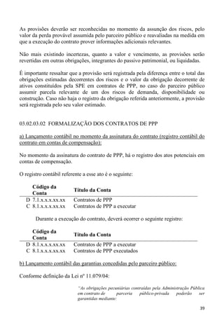 As provisões deverão ser reconhecidas no momento da assunção dos riscos, pelo
valor da perda provável assumida pelo parceiro público e reavaliadas na medida em
que a execução do contrato prover informações adicionais relevantes.

Não mais existindo incertezas, quanto a valor e vencimento, as provisões serão
revertidas em outras obrigações, integrantes do passivo patrimonial, ou liquidadas.

É importante ressaltar que a provisão será registrada pela diferença entre o total das
obrigações estimadas decorrentes dos riscos e o valor da obrigação decorrente de
ativos constituídos pela SPE em contratos de PPP, no caso do parceiro público
assumir parcela relevante de um dos riscos de demanda, disponibilidade ou
construção. Caso não haja o registro da obrigação referida anteriormente, a provisão
será registrada pelo seu valor estimado.


03.02.03.02 FORMALIZAÇÃO DOS CONTRATOS DE PPP

a) Lançamento contábil no momento da assinatura do contrato (registro contábil do
contrato em contas de compensação):

No momento da assinatura do contrato de PPP, há o registro dos atos potenciais em
contas de compensação.

O registro contábil referente a esse ato é o seguinte:

     Código da
                         Título da Conta
     Conta
   D 7.1.x.x.x.xx.xx     Contratos de PPP
   C 8.1.x.x.x.xx.xx     Contratos de PPP a executar

       Durante a execução do contrato, deverá ocorrer o seguinte registro:

     Código da
                         Título da Conta
     Conta
   D 8.1.x.x.x.xx.xx     Contratos de PPP a executar
   C 8.1.x.x.x.xx.xx     Contratos de PPP executados

b) Lançamento contábil das garantias concedidas pelo parceiro público:

Conforme definição da Lei nº 11.079/04:

                           “As obrigações pecuniárias contraídas pela Administração Pública
                           em contrato de      parceria   público-privada    poderão    ser
                           garantidas mediante:

                                                                                        39
 
