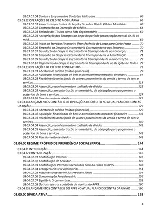 03.03.01.04 Contas e Lançamentos Contábeis Utilizados ....................................................... 66
   03.03.02 OPERAÇÕES DE CRÉDITO MOBILIÁRIAS .......................................................................... 66
       03.03.02.01 Aspectos Importantes da Legislação sobre Dívida Pública Mobiliária ................ 66
       03.03.02.02 Contratação da Operação de Crédito.................................................................. 68
       03.03.02.03 Emissão dos Títulos como Fato Orçamentário .................................................... 69
       03.03.02.04 Apropriação dos Encargos ao longo do período (apropriação mensal de 1% ao
       mês)......................................................................................................................................... 69
       03.03.02.05 Início do Exercício Financeiro (Transferência de Longo para Curto Prazo) ......... 70
       03.03.02.06 Empenho da Despesa Orçamentária Correspondente aos Encargos .................. 70
       03.03.02.07 Liquidação da Despesa Orçamentária Correspondente aos Encargos ................ 71
       03.03.02.08 Empenho da Despesa Orçamentária Correspondente à Amortização ................ 71
       03.03.02.09 Liquidação da Despesa Orçamentária Correspondente à amortização .............. 72
       03.03.02.10 Pagamento da Despesa Orçamentária Correspondente ao Resgate de Títulos.. 72
   03.03.03 OPERAÇÕES DE CRÉDITO CONTRATUAIS ........................................................................ 73
       03.03.03.01 Abertura de crédito (mútuo financeiro) .............................................................. 73
       03.03.03.02 Aquisições financiadas de bens e arrendamento mercantil financeiro ............... 84
       03.03.03.03 Recebimento antecipado de valores provenientes da venda a termo de bens e
       serviços .................................................................................................................................. 118
       03.03.03.04 Assunção, reconhecimento e confissão de dívidas ............................................ 125
       03.03.03.05 Assunção, sem autorização orçamentária, de obrigação para pagamento a
       posteriori de bens e serviços. ................................................................................................ 127
       03.03.03.06 Parcelamento de dívidas ................................................................................... 129
   03.03.04 LANÇAMENTOS CONTÁBEIS DE OPERAÇÕES DE CRÉDITO NO ATUAL PLANO DE CONTAS
   DA UNIÃO .................................................................................................................................... 129
       03.03.04.01 Abertura de crédito (mútuo financeiro) ............................................................ 129
       03.03.04.02 Aquisições financiadas de bens e arrendamento mercantil financeiro ............. 133
       03.03.04.03 Recebimento antecipado de valores provenientes da venda a termo de bens e
       serviços .................................................................................................................................. 140
       03.03.04.04 Assunção, reconhecimento e confissão de dívidas ............................................ 142
       03.03.04.05 Assunção, sem autorização orçamentária, de obrigação para pagamento a
       posteriori de bens e serviços ................................................................................................. 143
       03.03.04.06 Parcelamento de dívidas ................................................................................... 143
03.04.00 REGIME PRÓPRIO DE PREVIDÊNCIA SOCIAL (RPPS)....................................... 144
   03.04.01 INTRODUÇÃO ................................................................................................................ 144
   03.04.02 CONTABILIZAÇÃO.......................................................................................................... 145
       03.04.02.01 Contribuição Patronal ....................................................................................... 145
       03.04.02.02 Contribuição do Servidor ................................................................................... 147
       03.04.02.03 Contribuições Patronais Recolhidas Fora do Prazo ao RPPS ............................. 148
       03.04.02.04 Transferências Previdenciárias .......................................................................... 151
       03.04.02.05 Pagamento de Benefícios Previdenciários ........................................................ 154
       03.04.02.06 Compensação Previdenciária ............................................................................ 156
       03.04.02.07 Equilíbrio Orçamentário .................................................................................... 159
       03.04.02.08 Outros registros contábeis de receitas do RPPS ................................................ 160
   03.04.03 LANÇAMENTOS CONTÁBEIS DO RPPS NO ATUAL PLANO DE CONTAS DA UNIÃO ......... 160
03.05.00 DÍVIDA ATIVA ............................................................................................. 168

                                                                                                                                                     4
 