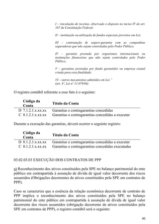 I – vinculação de receitas, observado o disposto no inciso IV do art.
                           167 da Constituição Federal;

                           II – instituição ou utilização de fundos especiais previstos em Lei;

                           III – contratação de seguro-garantia com as companhias
                           seguradoras que não sejam controladas pelo Poder Público;

                           IV – garantia prestada por organismos internacionais ou
                           instituições financeiras que não sejam controladas pelo Poder
                           Público;

                           V – garantias prestadas por fundo garantidor ou empresa estatal
                           criada para essa finalidade;

                           VI – outros mecanismos admitidos em Lei.”
                           (art. 8º, Lei nº 11.079/04)

O registro contábil referente a esse fato é o seguinte:

     Código da
                         Título da Conta
     Conta
   D 7.1.2.1.x.xx.xx     Garantias e contragarantias concedidas
   C 8.1.2.1.x.xx.xx     Garantias e contragarantias concedidas a executar

Durante a execução das garantias, deverá ocorrer o seguinte registro:

     Código da
                         Título da Conta
     Conta
   D 8.1.2.1.x.xx.xx     Garantias e contragarantias concedidas a executar
   C 8.1.2.1.x.xx.xx     Garantias e contragarantias concedidas executadas


03.02.03.03 EXECUÇÃO DOS CONTRATOS DE PPP

a) Reconhecimento dos ativos constituídos pela SPE no balanço patrimonial do ente
público em contrapartida à assunção de dívida de igual valor decorrente dos riscos
assumidos (Obrigações decorrentes de ativos constituídos pela SPE em contratos de
PPP).

Caso se caracterize que a essência da relação econômica decorrente de contrato de
PPP implica o reconhecimento dos ativos constituídos pela SPE no balanço
patrimonial do ente público em contrapartida à assunção de dívida de igual valor
decorrente dos riscos assumidos (obrigação decorrente de ativos constituídos pela
SPE em contratos de PPP), o registro contábil será o seguinte:

                                                                                                  40
 