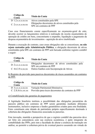 Código da
                        Título da Conta
    Conta
  D 1.2.x.x.x.xx.xx     Ativos constituídos pela SPE
                        Obrigações decorrentes de ativos constituídos pela
   C 2.x.x.x.x.xx.xx
                        SPE em contratos de PPP

Caso esse financiamento conste especificamente no orçamento-geral do ente,
deverão ocorrer os lançamentos relativos à realização da receita orçamentária de
operação de crédito em bens, concomitante o empenho, liquidação e pagamento da
despesa orçamentária de investimentos - aquisição do ativo imobilizado.

Durante a execução do contrato, caso essas obrigações não se concretizem, ou não
sejam custeadas pela Administração Pública, a obrigação decorrente de ativos
constituídos pela SPE em contratos de PPP será baixada conforme registro contábil
a seguir:

     Código da
                        Título da Conta
     Conta
                        Obrigações decorrentes de ativos constituídos pela
  D 2.x.x.x.x.xx.xx
                        SPE em contratos de PPP
   C 4.6.3.9.x.xx.xx    Outros Ganhos com Incorporação de Ativos

b) Registro da provisão para passivos decorrentes de riscos assumidos em contratos
de PPP:

    Código da
                        Título da Conta
    Conta
  D 3.x.x.x.x.xx.xx     Variação Patrimonial Diminutiva
  C 2.X.8.6.x.xx.xx     Provisão para riscos decorrentes de contratos de PPP

c) Contabilização das garantias de pagamentos

A legislação brasileira instituiu a possibilidade das obrigações pecuniárias do
parceiro público em contratos de PPP serem garantidas mediante diferentes
instrumentos, inclusive empresas e fundos garantidores criados para esta finalidade.
Estes constituem ente dotado de patrimônio próprio especificamente destinado à
cobertura das obrigações financeiras associadas às parcerias.

Esta inovação, mantida a perspectiva de que o registro contábil das parcerias deve
ser feito em consonância com sua essência econômica, é parte integrante da
contabilidade das PPPs, pois tem a faculdade de alterar a essência da transação em
análise, ao permitir a cobertura prévia de eventual passivo assumido em virtude do

                                                                                 41
 