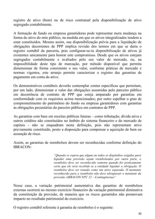 registro de ativo (bem) ou de risco contratual pela disponibilização de ativo
segregado contabilmente.

A formação de fundo ou empresa garantidoras pode representar mera mudança na
forma do ativo do ente público, na medida em que os ativos integralizados tendem a
estar constituídos. Mesmo assim, sua disponibilização prévia para a liquidação de
obrigações decorrentes de PPP implica revisão dos termos em que se daria o
registro contábil da parceria, pois configurar-se-ia disponibilização de ativos já
existentes unicamente para honrar este compromisso. Desde que os ativos estejam
segregados contabilmente e avaliados pelo seu valor de mercado, ou, na
impossibilidade deste tipo de marcação, por método disponível que permita
dimensionar de forma consistente o seu valor, conforme práticas de mercado e
normas vigentes, este arranjo permite caracterizar o registro das garantias de
pagamento em conta do ativo.

Os demonstrativos contábeis deverão contemplar contas específicas que permitam,
por um lado, dimensionar o valor das obrigações assumidas pelo parceiro público
em decorrência de contrato de PPP que esteja amparado por garantias em
conformidade com os requisitos acima mencionados; por outro espelhar o grau de
comprometimento do patrimônio do fundo ou empresa garantidores com garantias
às obrigações pecuniárias do parceiro público em contratos de PPP.

As garantias com base em receitas públicas futuras – como tributação, dívida ativa e
outros créditos não constituídos no âmbito do sistema financeiro e do mercado de
capitais - não se enquadram nesta definição, pois não representam ativo
previamente constituído, posto a disposição para compensar a aquisição de bem ou
assunção de risco.

Assim, as garantias de reembolsos devem ser reconhecidas conforme definição do
IBRACON:

                           “Quando se espera que algum ou todos os dispêndios exigidos para
                           liquidar uma provisão sejam reembolsados por outra parte, o
                           reembolso deve ser reconhecido somente quando for praticamente
                           certo que ele será recebido se a entidade liquidar a obrigação. O
                           reembolso deve ser tratado como um ativo separado. O montante
                           reconhecido para o reembolso não deve ultrapassar o montante da
                           provisão. (IBRACON NPC 22 – Contingências)“

Nesse caso, a variação patrimonial aumentativa das garantias de reembolsos
externas ocorrerá no mesmo exercício financeiro da variação patrimonial diminutiva
da constituição da provisão, de maneira que os riscos garantidos não promovam
impacto no resultado patrimonial do exercício.

O registro contábil referente à garantia de reembolso é o seguinte:
                                                                                         42
 