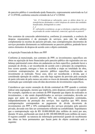 do parceiro público é considerada ajuda financeira, expressamente autorizada na Lei
nº 11.079/04, conforme conceito extraído da Lei nº 4.320/64:

                          “Art. 12 Consideram-se subvenções, para os efeitos desta lei, as
                          transferências destinadas a cobrir despesas de custeio das entidades
                          beneficiadas, distinguindo-se como:
                          [...]
                          II - subvenções econômicas, as que se destinem a emprêsas públicas
                          ou privadas de caráter industrial, comercial, agrícola ou pastoril.”

Nos contratos de concessão administrativa, conforme já comentado, a essência da
despesa orçamentária é de prestação de serviços, pois não há subsídio
complementar às receitas do parceiro privado, mas contraprestações decorrentes de
serviços prestados diretamente ou indiretamente ao parceiro público, podendo haver
outros elementos de despesa de acordo com o objeto contratado.

e) Aquisição Financiada de Bens em PPP

Conforme já mencionado, nos contratos de PPP, os investimentos específicos em
obras ou aquisição de bens financiados pelo parceiro público são registrados em seu
balanço patrimonial como obras em andamento ou bem específico, podendo haver a
assunção de dívida, a ser reconhecida de acordo com o princípio da competência.
Isso ocorre quando, entregue o bem ou recebida a etapa ou totalidade da obra,
existirem contraprestações do parceiro público específicas relacionadas ao
investimento já realizado. Nesse caso, deve ser reconhecida a dívida, que é
considerada operação de crédito, caso não haja registro de provisão pela assunção
de parte relevante de pelo menos um entre os riscos de demanda, disponibilidade ou
construção que contemple estas dívidas decorrentes de investimentos específicos.

Considera-se que ocorre assunção de dívida contratual de PPP quando o contrato
indicar uma segregação, mesmo que implícita, entre despesas correntes e de capital.
Por exemplo, suponha-se um contrato de PPP dispondo que depois de realizados os
investimentos, e não sendo disponibilizados os serviços contratados, deverão ser
pagas por parte do parceiro público 90% das contraprestações contratadas,
independentemente da prestação dos serviços. Isto significa que 90% destas
contraprestações correspondem ao pagamento de dívida decorrente de
investimentos em PPP e 10% contrapartida dos serviços prestados pelo parceiro
privado, devendo este fato ser corretamente refletido na contabilidade. Suponhamos
que a contraprestação seja de R$ 10.000.000,00 (dez milhões de reais) por ano,
durante 10 anos, perfazendo um total de R$ 100.000.000,00 (cem milhões de reais).
O registro contábil na natureza de informação patrimonial quando do recebimento
das obras ou bens permanentes que fazem parte do objeto contratado será o
seguinte:


                                                                                           44
 