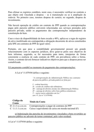 Para efetuar os registros contábeis, neste caso, é necessário verificar no contrato a
que objeto está vinculada a despesa – se à manutenção ou se à ampliação da
rodovia. No primeiro caso, teremos despesa de custeio; no segundo, despesa de
investimento.

Não haverá operação de crédito em contrato de PPP quando as contraprestações
pagas pelo parceiro público estiverem relacionadas aos serviços prestados pelo
parceiro privado, sendo os pagamentos das contraprestações independentes da
constituição do bem.

Caso o risco de disponibilidade do bem exceda a 40%, aplica-se a regra do registro
do ativo imobilizado em contrapartida a obrigação decorrente de ativos constituídos
pela SPE em contratos de PPP de igual valor).

Portanto, em que pese a contabilidade governamental possuir um grande
relacionamento com os aspectos jurídicos, deve guiar-se pelos seus objetivos de
bem informar, seguindo, se for necessário para tanto, interpretar de forma
consistente a essência de cada contrato de PPP, em prevalência sobre a forma.
Assim, o contrato deverá fornecer indicativos objetivos para que a despesa possa ser
contabilizada.

f) Lançamento contábil no momento do pagamento das contraprestações:

       A Lei nº 11.079/04 define o seguinte:

                          “A contraprestação da Administração Pública nos contratos
                          de parceria público- privada poderá ser feita por:

                          I – ordem bancária;
                          II – cessão de créditos não tributários;
                          III – outorga de direitos em face da Administração Pública;
                          IV – outorga de direitos sobre bens públicos dominicais;
                          V – outros meios admitidos em Lei.”
                          (art. 9º, Lei nº 11.079/04)

   Código da
                       Título da Conta
   Conta
 D 2.1.3.x.x.xx.xx     Contraprestações a pagar de contratos de PPP
 C 1.1.1.1.x.xx.xx     Caixa e equivalentes de caixa em moeda nacional (F)

       g) Indenização das parcelas de investimentos vinculados a bens revertidos ao
parceiro público no advento do termo contratual, pelo valor residual:

A Lei nº 11.079/04 define o seguinte:


                                                                                        46
 