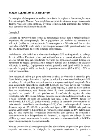 03.02.05 EXEMPLOS ILUSTRATIVOS

Os exemplos abaixo procuram esclarecer a forma de registro e demonstração que é
determinada pelo Manual. Para simplificar a exposição, ateve-se a aspectos centrais,
desenvolvidos de forma sintética. Eventual complexidade contratual das parcerias
pode demandar análise mais detalhada.

Exemplo 1

Contrato de PPP prevê duas formas de remuneração usuais para o parceiro privado:
pagamento de contraprestação fixa e pagamento dos usuários no momento da
utilização (tarifa). A contraprestação fixa corresponde a 20% do total das receitas
esperadas pela SPE, tendo ainda o parceiro público concedido garantia de cobertura
de 50% da frustração da receita esperada com pedágio.

Inicialmente, cabe definir se o ativo constituído pela SPE será registrado no balanço
do ente público. Para tanto, é necessário identificar se o risco de demanda alocado
ao setor público deve ser considerado relevante, nos termos do Manual. Estima-se o
percentual da receita garantida pelo parceiro público que independe de qualquer
utilização do serviço. O pagamento mínimo garantido será igual a 60% da receita
esperada do projeto: 40% em função de garantia concedida (1/2 x 80%) e 20% da
contraprestação fixa.

Este percentual indica que parte relevante do risco de demanda é assumida pelo
Poder Público, o que determina o registro do valor dos ativos constituídos pela SPE
no balanço do ente público, em contrapartida a um passivo de igual magnitude. Se o
ativo constituído pela SPE for igual a R$ 1.000,00, este valor deverá ser registrado
no ativo e passivo do ente público. Além deste registro, o valor do risco também
deve ser provisionado, mas deve-se abater do valor provisionado o montante
registrado no passivo do ente público em decorrência do registro do ativo
constituído pela SPE em seu balanço. Supondo que exista modelo apropriado, e que
o valor esperado do risco de demanda seja igual a R$ 1.500,00, deverá ser
provisionado R$ 1.500,00 (valor esperado do risco de demanda, que é superior ao
valor do ativo imobilizado constituído pela SPE). Caso o valor esperado do risco de
demanda seja de R$ 500,00, a provisão será igual a R$ 1.000,00, não podendo
assumir valor negativo. Em síntese, as regras de contabilização da PPP determinam
que, no caso específico (concessões patrocinadas com garantia de demanda e
contraprestação fixa independente da demanda), o registro no balanço do ente
público seja no exato montante do maior valor entre o ativo constituído pela SPE e
a provisão associada ao risco de demanda.

Note-se que o valor da contraprestação fixa não é objeto de provisão, pois não se
enquadra no conceito de obrigação de pagamento decorrente de garantia –

                                                                                  48
 