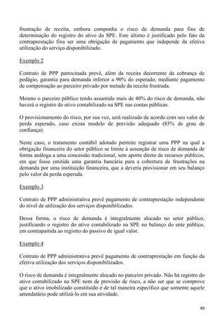frustração de receita, embora componha o risco de demanda para fins de
determinação do registro do ativo da SPE. Este último é justificado pelo fato da
contraprestação fixa ser uma obrigação de pagamento que independe da efetiva
utilização do serviço disponibilizado.

Exemplo 2

Contrato de PPP patrocinada prevê, além da receita decorrente da cobrança de
pedágio, garantia para demanda inferior a 90% do esperado, mediante pagamento
de compensação ao parceiro privado por metade da receita frustrada.

Mesmo o parceiro público tendo assumido mais de 40% do risco de demanda, não
haverá o registro do ativo contabilizado na SPE nas contas públicas.

O provisionamento do risco, por sua vez, será realizado de acordo com seu valor de
perda esperado, caso exista modelo de previsão adequado (85% de grau de
confiança).

Neste caso, o tratamento contábil adotado permite registrar uma PPP na qual a
obrigação financeira do setor público se limite à assunção de risco de demanda de
forma análoga a uma concessão tradicional, sem aporte direto de recursos públicos,
em que fosse emitida uma garantia bancária para a cobertura de frustrações na
demanda por uma instituição financeira, que a deveria provisionar em seu balanço
pelo valor da perda esperada.

Exemplo 3

Contrato de PPP administrativa prevê pagamento de contraprestação independente
do nível de utilização dos serviços disponibilizados.

Dessa forma, o risco de demanda é integralmente alocado no setor público,
justificando o registro do ativo contabilizado na SPE no balanço do ente público,
em contrapartida ao registro do passivo de igual valor.

Exemplo 4

Contrato de PPP administrativa prevê pagamento de contraprestação em função da
efetiva utilização dos serviços disponibilizados.

O risco de demanda é integralmente alocado no parceiro privado. Não há registro do
ativo contabilizado na SPE nem de provisão de risco, a não ser que se comprove
que o ativo imobilizado constituído é de tal maneira específico que somente aquele
arrendatário pode utilizá-lo em sua atividade.

                                                                                49
 