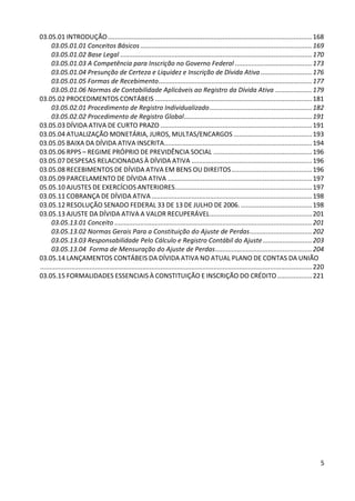 03.05.01 INTRODUÇÃO ................................................................................................................ 168
      03.05.01.01 Conceitos Básicos .............................................................................................. 169
      03.05.01.02 Base Legal ......................................................................................................... 170
      03.05.01.03 A Competência para Inscrição no Governo Federal .......................................... 173
      03.05.01.04 Presunção de Certeza e Liquidez e Inscrição de Dívida Ativa ............................ 176
      03.05.01.05 Formas de Recebimento .................................................................................... 177
      03.05.01.06 Normas de Contabilidade Aplicáveis ao Registro da Dívida Ativa .................... 179
03.05.02 PROCEDIMENTOS CONTÁBEIS ...................................................................................... 181
      03.05.02.01 Procedimento de Registro Individualizado ........................................................ 182
      03.05.02.02 Procedimento de Registro Global ...................................................................... 191
03.05.03 DÍVIDA ATIVA DE CURTO PRAZO ................................................................................... 191
03.05.04 ATUALIZAÇÃO MONETÁRIA, JUROS, MULTAS/ENCARGOS ........................................... 193
03.05.05 BAIXA DA DÍVIDA ATIVA INSCRITA................................................................................. 194
03.05.06 RPPS – REGIME PRÓPRIO DE PREVIDÊNCIA SOCIAL ...................................................... 196
03.05.07 DESPESAS RELACIONADAS À DÍVIDA ATIVA .................................................................. 196
03.05.08 RECEBIMENTOS DE DÍVIDA ATIVA EM BENS OU DIREITOS ............................................ 196
03.05.09 PARCELAMENTO DE DÍVIDA ATIVA ............................................................................... 197
05.05.10 AJUSTES DE EXERCÍCIOS ANTERIORES ........................................................................... 197
03.05.11 COBRANÇA DE DÍVIDA ATIVA ........................................................................................ 198
03.05.12 RESOLUÇÃO SENADO FEDERAL 33 DE 13 DE JULHO DE 2006. ....................................... 198
03.05.13 AJUSTE DA DÍVIDA ATIVA A VALOR RECUPERÁVEL ........................................................ 201
      03.05.13.01 Conceito ............................................................................................................ 201
      03.05.13.02 Normas Gerais Para a Constituição do Ajuste de Perdas .................................. 202
      03.05.13.03 Responsabilidade Pelo Cálculo e Registro Contábil do Ajuste ........................... 203
      03.05.13.04 Forma de Mensuração do Ajuste de Perdas ..................................................... 204
03.05.14 LANÇAMENTOS CONTÁBEIS DA DÍVIDA ATIVA NO ATUAL PLANO DE CONTAS DA UNIÃO
..................................................................................................................................................... 220
03.05.15 FORMALIDADES ESSENCIAIS À CONSTITUIÇÃO E INSCRIÇÃO DO CRÉDITO ................... 221




                                                                                                                                                       5
 