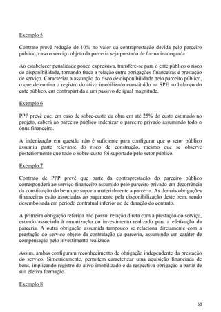 Exemplo 5

Contrato prevê redução de 10% no valor da contraprestação devida pelo parceiro
público, caso o serviço objeto da parceria seja prestado de forma inadequada.

Ao estabelecer penalidade pouco expressiva, transfere-se para o ente público o risco
de disponibilidade, tornando fraca a relação entre obrigações financeiras e prestação
de serviço. Caracteriza a assunção do risco de disponibilidade pelo parceiro público,
o que determina o registro do ativo imobilizado constituído na SPE no balanço do
ente público, em contrapartida a um passivo de igual magnitude.

Exemplo 6

PPP prevê que, em caso de sobre-custo da obra em até 25% do custo estimado no
projeto, caberá ao parceiro público indenizar o parceiro privado assumindo todo o
ônus financeiro.

A indenização em questão não é suficiente para configurar que o setor público
assumiu parte relevante do risco de construção, mesmo que se observe
posteriormente que todo o sobre-custo foi suportado pelo setor público.

Exemplo 7

Contrato de PPP prevê que parte da contraprestação do parceiro público
corresponderá ao serviço financeiro assumido pelo parceiro privado em decorrência
da constituição do bem que suporta materialmente a parceria. As demais obrigações
financeiras estão associadas ao pagamento pela disponibilização deste bem, sendo
desembolsada em período contratual inferior ao de duração do contrato.

A primeira obrigação referida não possui relação direta com a prestação do serviço,
estando associada à amortização do investimento realizado para a efetivação da
parceria. A outra obrigação assumida tampouco se relaciona diretamente com a
prestação do serviço objeto da contratação da parceria, assumindo um caráter de
compensação pelo investimento realizado.

Assim, ambas configuram reconhecimento de obrigação independente da prestação
do serviço. Simetricamente, permitem caracterizar uma aquisição financiada de
bens, implicando registro do ativo imobilizado e da respectiva obrigação a partir de
sua efetiva formação.

Exemplo 8


                                                                                  50
 