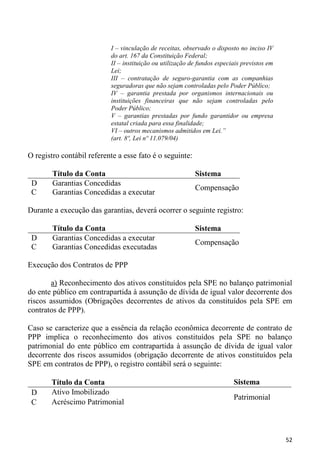 I – vinculação de receitas, observado o disposto no inciso IV
                           do art. 167 da Constituição Federal;
                           II – instituição ou utilização de fundos especiais previstos em
                           Lei;
                           III – contratação de seguro-garantia com as companhias
                           seguradoras que não sejam controladas pelo Poder Público;
                           IV – garantia prestada por organismos internacionais ou
                           instituições financeiras que não sejam controladas pelo
                           Poder Público;
                           V – garantias prestadas por fundo garantidor ou empresa
                           estatal criada para essa finalidade;
                           VI – outros mecanismos admitidos em Lei.”
                           (art. 8º, Lei nº 11.079/04)

O registro contábil referente a esse fato é o seguinte:

        Título da Conta                                    Sistema
 D      Garantias Concedidas
                                                           Compensação
 C      Garantias Concedidas a executar

Durante a execução das garantias, deverá ocorrer o seguinte registro:

        Título da Conta                                    Sistema
 D      Garantias Concedidas a executar
                                                           Compensação
 C      Garantias Concedidas executadas

Execução dos Contratos de PPP

       a) Reconhecimento dos ativos constituídos pela SPE no balanço patrimonial
do ente público em contrapartida à assunção de dívida de igual valor decorrente dos
riscos assumidos (Obrigações decorrentes de ativos da constituídos pela SPE em
contratos de PPP).

Caso se caracterize que a essência da relação econômica decorrente de contrato de
PPP implica o reconhecimento dos ativos constituídos pela SPE no balanço
patrimonial do ente público em contrapartida à assunção de dívida de igual valor
decorrente dos riscos assumidos (obrigação decorrente de ativos constituídos pela
SPE em contratos de PPP), o registro contábil será o seguinte:

       Título da Conta                                                    Sistema
 D     Ativo Imobilizado
                                                                          Patrimonial
 C     Acréscimo Patrimonial



                                                                                             52
 