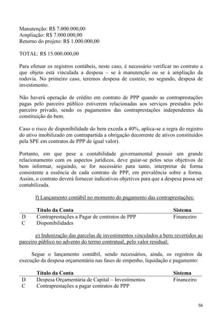 Manutenção: R$ 7.000.000,00
Ampliação: R$ 7.000.000,00
Retorno do projeto: R$ 1.000.000,00

TOTAL: R$ 15.000.000,00

Para efetuar os registros contábeis, neste caso, é necessário verificar no contrato a
que objeto está vinculada a despesa – se à manutenção ou se à ampliação da
rodovia. No primeiro caso, teremos despesa de custeio; no segundo, despesa de
investimento.

Não haverá operação de crédito em contrato de PPP quando as contraprestações
pagas pelo parceiro público estiverem relacionadas aos serviços prestados pelo
parceiro privado, sendo os pagamentos das contraprestações independentes da
constituição do bem.

Caso o risco de disponibilidade do bem exceda a 40%, aplica-se a regra do registro
do ativo imobilizado em contrapartida a obrigação decorrente de ativos constituídos
pela SPE em contratos de PPP de igual valor).

Portanto, em que pese a contabilidade governamental possuir um grande
relacionamento com os aspectos jurídicos, deve guiar-se pelos seus objetivos de
bem informar, seguindo, se for necessário para tanto, interpretar de forma
consistente a essência de cada contrato de PPP, em prevalência sobre a forma.
Assim, o contrato deverá fornecer indicativos objetivos para que a despesa possa ser
contabilizada.

       f) Lançamento contábil no momento do pagamento das contraprestações:

        Título da Conta                                                Sistema
 D      Contraprestações a Pagar de contratos de PPP                   Financeiro
 C      Disponibilidades

       g) Indenização das parcelas de investimentos vinculados a bens revertidos ao
parceiro público no advento do termo contratual, pelo valor residual:

     Segue o lançamento contábil, sendo necessários, ainda, os registros da
execução da despesa orçamentária nas fases de empenho, liquidação e pagamento:

        Título da Conta                                                Sistema
 D      Despesa Orçamentária de Capital – Investimentos                Financeiro
 C      Contraprestações a pagar contratos de PPP


                                                                                    56
 