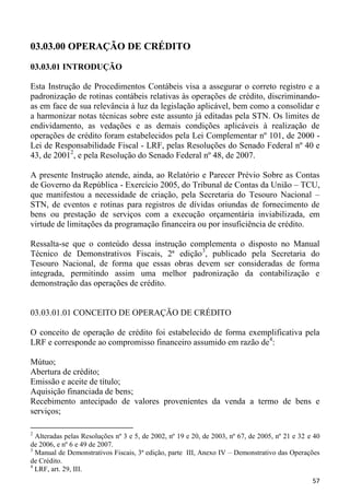 03.03.00 OPERAÇÃO DE CRÉDITO

03.03.01 INTRODUÇÃO

Esta Instrução de Procedimentos Contábeis visa a assegurar o correto registro e a
padronização de rotinas contábeis relativas às operações de crédito, discriminando-
as em face de sua relevância à luz da legislação aplicável, bem como a consolidar e
a harmonizar notas técnicas sobre este assunto já editadas pela STN. Os limites de
endividamento, as vedações e as demais condições aplicáveis à realização de
operações de crédito foram estabelecidos pela Lei Complementar nº 101, de 2000 -
Lei de Responsabilidade Fiscal - LRF, pelas Resoluções do Senado Federal nº 40 e
43, de 20012, e pela Resolução do Senado Federal nº 48, de 2007.

A presente Instrução atende, ainda, ao Relatório e Parecer Prévio Sobre as Contas
de Governo da República - Exercício 2005, do Tribunal de Contas da União – TCU,
que manifestou a necessidade de criação, pela Secretaria do Tesouro Nacional –
STN, de eventos e rotinas para registros de dívidas oriundas de fornecimento de
bens ou prestação de serviços com a execução orçamentária inviabilizada, em
virtude de limitações da programação financeira ou por insuficiência de crédito.

Ressalta-se que o conteúdo dessa instrução complementa o disposto no Manual
Técnico de Demonstrativos Fiscais, 2ª edição3, publicado pela Secretaria do
Tesouro Nacional, de forma que essas obras devem ser consideradas de forma
integrada, permitindo assim uma melhor padronização da contabilização e
demonstração das operações de crédito.


03.03.01.01 CONCEITO DE OPERAÇÃO DE CRÉDITO

O conceito de operação de crédito foi estabelecido de forma exemplificativa pela
LRF e corresponde ao compromisso financeiro assumido em razão de4:

Mútuo;
Abertura de crédito;
Emissão e aceite de título;
Aquisição financiada de bens;
Recebimento antecipado de valores provenientes da venda a termo de bens e
serviços;

2
  Alteradas pelas Resoluções nº 3 e 5, de 2002, nº 19 e 20, de 2003, nº 67, de 2005, nº 21 e 32 e 40
de 2006, e nº 6 e 49 de 2007.
3
  Manual de Demonstrativos Fiscais, 3ª edição, parte III, Anexo IV – Demonstrativo das Operações
de Crédito.
4
  LRF, art. 29, III.
                                                                                                 57
 