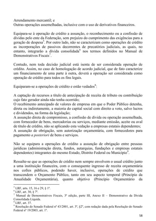 Arrendamento mercantil; e
Outras operações assemelhadas, inclusive com o uso de derivativos financeiros.

Equipara-se à operação de crédito a assunção, o reconhecimento ou a confissão de
dívidas pelo ente da Federação, sem prejuízo do cumprimento das exigências para a
geração de despesa5. Por outro lado, não se caracterizam como operações de crédito
as incorporações de passivos decorrentes de precatórios judiciais, as quais, no
entanto, integrarão a dívida consolidada6 nos termos definidos no Manual de
Demonstrativos Fiscais7.

Contudo, nem toda decisão judicial está isenta de ser considerada operação de
crédito. Assim, no caso de homologação de acordo judicial, que de fato caracterize
um financiamento de uma parte à outra, deverá a operação ser considerada como
operação de crédito para todos os fins legais.

Equiparam-se a operações de crédito e estão vedados8:

A captação de recursos a título de antecipação de receita de tributo ou contribuição
cujo fato gerador ainda não tenha ocorrido;
O recebimento antecipado de valores de empresa em que o Poder Público detenha,
direta ou indiretamente, a maioria do capital social com direito a voto, salvo lucros
e dividendos, na forma da legislação;
A assunção direta de compromisso, a confissão de dívida ou operação assemelhada,
com fornecedor de bens, mercadorias ou serviços, mediante emissão, aceite ou aval
de título de crédito, não se aplicando esta vedação a empresas estatais dependentes;
A assunção de obrigação, sem autorização orçamentária, com fornecedores para
pagamento a posteriori de bens e serviços.

Não se equipara a operações de crédito a assunção de obrigação entre pessoas
jurídicas (administração direta, fundos, autarquias, fundações e empresas estatais
dependentes) integrantes do mesmo Estado, Distrito Federal ou Município9.

Ressalte-se que as operações de crédito nem sempre envolvem o usual crédito junto
a uma instituição financeira, com o consequente ingresso de receita orçamentária
nos cofres públicos, podendo haver, inclusive, operações de crédito que
transcendem o Orçamento Público, tanto em seu aspecto temporal (Princípio da
Anualidade Orçamentária), quanto objetivo (Princípio Orçamentário da
5
  LRF, arts. 15, 16 e 29, § 1º.
6
  LRF, art. 30, § 7º.
7
  Manual de Demonstrativos Fiscais, 3ª edição, parte III, Anexo II – Demonstrativo da Dívida
Consolidada Líquida.
8
  LRF, art. 37.
9
  Resolução do Senado Federal nº 43/2001, art. 3º, §2º, com redação dada pela Resolução do Senado
Federal nº 19/2003, art. 1º.
                                                                                              58
 