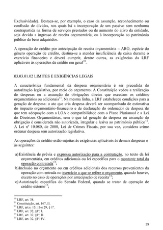Exclusividade). Destaca-se, por exemplo, o caso da assunção, reconhecimento ou
confissão de dívidas, nos quais há a incorporação de um passivo sem nenhuma
contrapartida na forma de serviços prestados ou de aumento do ativo da entidade,
seja devido a ingresso de receita orçamentária, ou à incorporação ao patrimônio
público de bens adquiridos.

A operação de crédito por antecipação de receita orçamentária – ARO, espécie do
gênero operação de crédito, destina-se a atender insuficiência de caixa durante o
exercício financeiro e deverá cumprir, dentre outras, as exigências da LRF
aplicáveis às operações de crédito em geral10.


03.03.01.02 LIMITES E EXIGÊNCIAS LEGAIS

A característica fundamental da despesa orçamentária é ser precedida de
autorização legislativa, por meio do orçamento. A Constituição vedou a realização
de despesas ou a assunção de obrigações diretas que excedam os créditos
orçamentários ou adicionais11. Na mesma linha, a LRF estabeleceu condições para a
geração de despesa: o ato que cria despesa deverá ser acompanhado de estimativa
do impacto orçamentário-financeiro e de declaração do ordenador de despesa de
que tem adequação com a LOA e compatibilidade com o Plano Plurianual e a Lei
de Diretrizes Orçamentárias, sem o que tal geração de despesa ou assunção de
obrigação é considerada não autorizada, irregular e lesiva ao patrimônio público12.
A Lei nº 10.080, de 2000, Lei de Crimes Fiscais, por sua vez, considera crime
ordenar despesa sem autorização legislativa.

As operações de crédito estão sujeitas às exigências aplicáveis às demais despesas e
às seguintes:

 a) Existência de prévia e expressa autorização para a contratação, no texto da lei
      orçamentária, em créditos adicionais ou lei específica para o montante total da
      operação contratada13;
 b) Inclusão no orçamento ou em créditos adicionais dos recursos provenientes da
      operação com entrada no exercício a que se refere o orçamento, quando houver,
      exceto no caso de operações por antecipação de receita14;
 c) Autorização específica do Senado Federal, quando se tratar de operação de
      crédito externo15;

10
   LRF, art. 38.
11
   Constituição, art. 167, II.
12
   LRF, art.s. 15, 16 e 29, § 1º.
13
   LRF, art. 32, §1º, I.
14
   LRF, art. 32, §1º, II.
15
   LRF, art. 32, §1º, IV.
                                                                                  59
 