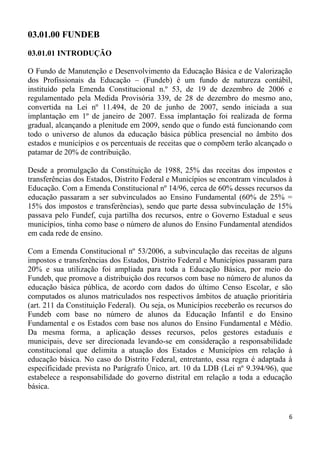 03.01.00 FUNDEB
03.01.01 INTRODUÇÃO

O Fundo de Manutenção e Desenvolvimento da Educação Básica e de Valorização
dos Profissionais da Educação – (Fundeb) é um fundo de natureza contábil,
instituído pela Emenda Constitucional n.º 53, de 19 de dezembro de 2006 e
regulamentado pela Medida Provisória 339, de 28 de dezembro do mesmo ano,
convertida na Lei nº 11.494, de 20 de junho de 2007, sendo iniciada a sua
implantação em 1º de janeiro de 2007. Essa implantação foi realizada de forma
gradual, alcançando a plenitude em 2009, sendo que o fundo está funcionando com
todo o universo de alunos da educação básica pública presencial no âmbito dos
estados e municípios e os percentuais de receitas que o compõem terão alcançado o
patamar de 20% de contribuição.

Desde a promulgação da Constituição de 1988, 25% das receitas dos impostos e
transferências dos Estados, Distrito Federal e Municípios se encontram vinculados à
Educação. Com a Emenda Constitucional nº 14/96, cerca de 60% desses recursos da
educação passaram a ser subvinculados ao Ensino Fundamental (60% de 25% =
15% dos impostos e transferências), sendo que parte dessa subvinculação de 15%
passava pelo Fundef, cuja partilha dos recursos, entre o Governo Estadual e seus
municípios, tinha como base o número de alunos do Ensino Fundamental atendidos
em cada rede de ensino.

Com a Emenda Constitucional nº 53/2006, a subvinculação das receitas de alguns
impostos e transferências dos Estados, Distrito Federal e Municípios passaram para
20% e sua utilização foi ampliada para toda a Educação Básica, por meio do
Fundeb, que promove a distribuição dos recursos com base no número de alunos da
educação básica pública, de acordo com dados do último Censo Escolar, e são
computados os alunos matriculados nos respectivos âmbitos de atuação prioritária
(art. 211 da Constituição Federal). Ou seja, os Municípios receberão os recursos do
Fundeb com base no número de alunos da Educação Infantil e do Ensino
Fundamental e os Estados com base nos alunos do Ensino Fundamental e Médio.
Da mesma forma, a aplicação desses recursos, pelos gestores estaduais e
municipais, deve ser direcionada levando-se em consideração a responsabilidade
constitucional que delimita a atuação dos Estados e Municípios em relação à
educação básica. No caso do Distrito Federal, entretanto, essa regra é adaptada à
especificidade prevista no Parágrafo Único, art. 10 da LDB (Lei nº 9.394/96), que
estabelece a responsabilidade do governo distrital em relação a toda a educação
básica.


                                                                                 6
 