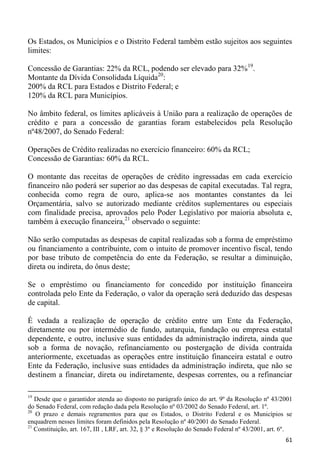 Os Estados, os Municípios e o Distrito Federal também estão sujeitos aos seguintes
limites:

Concessão de Garantias: 22% da RCL, podendo ser elevado para 32%19.
Montante da Dívida Consolidada Líquida20:
200% da RCL para Estados e Distrito Federal; e
120% da RCL para Municípios.

No âmbito federal, os limites aplicáveis à União para a realização de operações de
crédito e para a concessão de garantias foram estabelecidos pela Resolução
nº48/2007, do Senado Federal:

Operações de Crédito realizadas no exercício financeiro: 60% da RCL;
Concessão de Garantias: 60% da RCL.

O montante das receitas de operações de crédito ingressadas em cada exercício
financeiro não poderá ser superior ao das despesas de capital executadas. Tal regra,
conhecida como regra de ouro, aplica-se aos montantes constantes da lei
Orçamentária, salvo se autorizado mediante créditos suplementares ou especiais
com finalidade precisa, aprovados pelo Poder Legislativo por maioria absoluta e,
também à execução financeira,21 observado o seguinte:

Não serão computadas as despesas de capital realizadas sob a forma de empréstimo
ou financiamento a contribuinte, com o intuito de promover incentivo fiscal, tendo
por base tributo de competência do ente da Federação, se resultar a diminuição,
direta ou indireta, do ônus deste;

Se o empréstimo ou financiamento for concedido por instituição financeira
controlada pelo Ente da Federação, o valor da operação será deduzido das despesas
de capital.

É vedada a realização de operação de crédito entre um Ente da Federação,
diretamente ou por intermédio de fundo, autarquia, fundação ou empresa estatal
dependente, e outro, inclusive suas entidades da administração indireta, ainda que
sob a forma de novação, refinanciamento ou postergação de dívida contraída
anteriormente, excetuadas as operações entre instituição financeira estatal e outro
Ente da Federação, inclusive suas entidades da administração indireta, que não se
destinem a financiar, direta ou indiretamente, despesas correntes, ou a refinanciar

19
   Desde que o garantidor atenda ao disposto no parágrafo único do art. 9º da Resolução nº 43/2001
do Senado Federal, com redação dada pela Resolução nº 03/2002 do Senado Federal, art. 1º.
20
   O prazo e demais regramentos para que os Estados, o Distrito Federal e os Municípios se
enquadrem nesses limites foram definidos pela Resolução nº 40/2001 do Senado Federal.
21
   Constituição, art. 167, III , LRF, art. 32, § 3º e Resolução do Senado Federal nº 43/2001, art. 6º.
                                                                                                   61
 