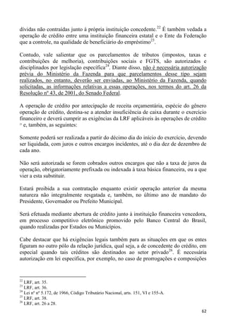 dívidas não contraídas junto à própria instituição concedente.22 É também vedada a
operação de crédito entre uma instituição financeira estatal e o Ente da Federação
que a controle, na qualidade de beneficiário do empréstimo23.

Contudo, vale salientar que os parcelamentos de tributos (impostos, taxas e
contribuições de melhoria), contribuições sociais e FGTS, são autorizados e
disciplinados por legislação específica24. Diante disso, não é necessária autorização
prévia do Ministério da Fazenda para que parcelamentos desse tipo sejam
realizados, no entanto, deverão ser enviadas, ao Ministério da Fazenda, quando
solicitadas, as informações relativas a essas operações, nos termos do art. 26 da
Resolução nº 43, de 2001, do Senado Federal.

A operação de crédito por antecipação de receita orçamentária, espécie do gênero
operação de crédito, destina-se a atender insuficiência de caixa durante o exercício
financeiro e deverá cumprir as exigências da LRF aplicáveis às operações de crédito
25
   e, também, as seguintes:

Somente poderá ser realizada a partir do décimo dia do início do exercício, devendo
ser liquidada, com juros e outros encargos incidentes, até o dia dez de dezembro de
cada ano.

Não será autorizada se forem cobrados outros encargos que não a taxa de juros da
operação, obrigatoriamente prefixada ou indexada à taxa básica financeira, ou a que
vier a esta substituir.

Estará proibida a sua contratação enquanto existir operação anterior da mesma
natureza não integralmente resgatada e, também, no último ano de mandato do
Presidente, Governador ou Prefeito Municipal.

Será efetuada mediante abertura de crédito junto à instituição financeira vencedora,
em processo competitivo eletrônico promovido pelo Banco Central do Brasil,
quando realizadas por Estados ou Municípios.

Cabe destacar que há exigências legais também para as situações em que os entes
figuram no outro pólo da relação jurídica, qual seja, a de concedente do crédito, em
especial quando tais créditos são destinados ao setor privado26. É necessária
autorização em lei específica, por exemplo, no caso de prorrogações e composições


22
   LRF, art. 35.
23
   LRF, art. 36.
24
   Lei nº nº 5.172, de 1966, Código Tributário Nacional, arts. 151, VI e 155-A.
25
   LRF, art. 38.
26
   LRF, art. 26 a 28.
                                                                                  62
 