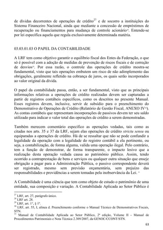 de dívidas decorrentes de operações de crédito27 e de socorro a instituições do
Sistema Financeiro Nacional, ainda que mediante a concessão de empréstimos de
recuperação ou financiamentos para mudança de controle acionário 28. Entende-se
por lei específica aquela que regula exclusivamente determinada matéria.


03.03.01.03 O PAPEL DA CONTABILIDADE

A LRF tem como objetivo garantir o equilíbrio fiscal dos Entes da Federação, o que
só é possível com a adoção de medidas de prevenção de riscos fiscais e de correção
de desvios29. Por essa razão, o controle das operações de crédito mostra-se
fundamental, visto que tais operações embutem um risco de não adimplemento das
obrigações, geralmente refletido na cobrança de juros, os quais serão incorporados
ao valor original da dívida.

O papel da contabilidade passa, então, a ser fundamental, visto que as principais
informações relativas a operações de crédito realizadas devem ser capturadas a
partir de registros contábeis específicos, como os descritos no presente Manual.
Esses registros devem, inclusive, servir de subsídio para o preenchimento do
Demonstrativo de Operações de Crédito (Relatório de Gestão Fiscal, ANEXO IV 30).
As contas contábeis que representam incorporações de passivos devem ter seu saldo
utilizado para indicar o valor total das operações de crédito a serem demonstradas.

Também merecem comentário específico as operações vedadas, tais como as
citadas nos arts. 35 e 37 da LRF, sejam elas operações de crédito strictu sensu ou
equiparadas a operações de crédito. Há de se ressaltar que não se pode confundir a
legalidade da operação com a legalidade do registro contábil a ela pertinente, ou
seja, a contabilização, de forma alguma, valida uma operação ilegal. Pelo contrário,
tem a função de demonstrar, de forma transparente, o impacto lesivo que a
realização desta operação vedada causa ao patrimônio público. Assim, tendo
ocorrido a contraprestação de bens e serviços ou qualquer outra situação que enseje
obrigação a pagar para a Administração Pública, o passivo correspondente deverá
ser registrado, mesmo sem previsão orçamentária, sem prejuízo das
responsabilidades e providências a serem tomadas pela inobservância da Lei. 31

A Contabilidade é uma ciência que tem como objeto de estudo o patrimônio de uma
entidade, sua composição e variação. A Contabilidade Aplicada ao Setor Público é
27
   LRF, art. 27, parágrafo único.
28
   LRF art. 28.
29
   LRF, art. 1°, § 1º.
30
   LRF, art. 55, I, alínea d. Preenchimento conforme o Manual Técnico de Demonstrativos Fiscais,
STN.
31
    Manual de Contabilidade Aplicada ao Setor Público, 2ª edição, Volume II - Manual de
Procedimentos Patrimoniais e Nota Técnica 2.309/2007, da GENOC/CCONT/STN.
                                                                                             63
 