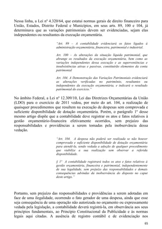 Nessa linha, a Lei nº 4.320/64, que estatui normas gerais de direito financeiro para
União, Estados, Distrito Federal e Municípios, em seus arts. 89, 100 e 104, já
determinava que as variações patrimoniais devem ser evidenciadas, sejam elas
independentes ou resultantes da execução orçamentária.

                          “Art. 89 – A contabilidade evidenciará os fatos ligados à
                          administração orçamentária, financeira, patrimonial e industrial.

                          Art. 100 – As alterações da situação líquida patrimonial, que
                          abrange os resultados da execução orçamentária, bem como as
                          variações independentes dessa execução e as superveniências e
                          insubsistências ativas e passivas, constituirão elementos da conta
                          patrimonial

                          Art. 104. A Demonstração das Variações Patrimoniais evidenciará
                          as alterações verificadas no patrimônio, resultantes ou
                          independentes da execução orçamentária, e indicará o resultado
                          patrimonial do exercício.”

No âmbito Federal, a Lei nº 12.309/10, Lei das Diretrizes Orçamentárias da União
(LDO) para o exercício de 2011 vedou, por meio do art. 104, a realização de
quaisquer procedimentos que resultem na execução de despesas sem comprovada e
suficiente disponibilidade de dotação orçamentária. Porém, o parágrafo 1º desse
mesmo artigo dispõe que a contabilidade deve registrar os atos e fatos relativos à
gestão orçamentário-financeira efetivamente ocorridos, sem prejuízo das
responsabilidades e providências a serem tomadas pela inobservância dessa
vedação.

                          “Art. 104. A despesa não poderá ser realizada se não houver
                          comprovada e suficiente disponibilidade de dotação orçamentária
                          para atendê-la, sendo vedada a adoção de qualquer procedimento
                          que viabilize a sua realização sem observar a referida
                          disponibilidade.

                          § 1º A contabilidade registrará todos os atos e fatos relativos à
                          gestão orçamentária, financeira e patrimonial, independentemente
                          de sua legalidade, sem prejuízo das responsabilidades e demais
                          consequências advindas da inobservância do disposto no caput
                          deste artigo.”




Portanto, sem prejuízo das responsabilidades e providências a serem adotadas em
face de uma ilegalidade, ocorrendo o fato gerador de uma despesa, ainda que esse
seja consequência de uma operação não autorizada no orçamento ou expressamente
vedada pela legislação, a contabilidade deverá registrá-la, em observância aos seus
princípios fundamentais, ao Princípio Constitucional da Publicidade e às normas
legais aqui citadas. A ausência de registro contábil e de evidenciação nos
                                                                                         65
 
