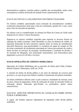 demonstrativos próprios constitui prática contábil não recomendada, tendo como
consequência a análise distorcida da situação fiscal e patrimonial do ente.


03.03.01.04 CONTAS E LANÇAMENTOS CONTÁBEIS UTILIZADOS

Os roteiros contábeis apresentados nessa instrução de procedimentos contábeis
evidenciam lançamentos tanto para a fase de contratação, quando for o caso, como
para a fase de execução da operação.

Os roteiros com as contabilizações no formato do Plano de Contas da União estão
disponíveis no Anexo A desse documento.

Seguem-se os roteiros contábeis sugeridos para registrar as diversas formas de
operação de crédito existentes. Serão abordados os casos de abertura de crédito; de
aquisição financiada de bens (inclusive aquelas feitas na forma de arrendamento
mercantil financeiro, cuja peculiaridade é a existência de opção de compra ao fim
do termo contratual); de recebimento antecipado de valores provenientes da venda a
termo de bens ou serviços; de assunção, reconhecimento e confissão de dívidas; e
de assunção de obrigação, sem autorização orçamentária, com fornecedores para
pagamento a posteriori de bens e serviços.


03.03.02 OPERAÇÕES DE CRÉDITO MOBILIÁRIAS

Operações de Crédito Mobiliárias são as emissões de títulos pela União, Estados,
Distrito Federal e Municípios. (LRF art. 29 II)

A emissão de títulos da dívida pública é um meio de obtenção de recursos pelo
governo e, no caso do governo federal, também é instrumento de política monetária.

Os títulos mobiliários diferem entre si pelo contexto e finalidade da emissão, taxas
de juros, forma de pagamento, forma de colocação do título no mercado (leilão ou
colocação direta), indexação (pós-fixados ou prefixados), dentre outras
características.


03.03.02.01 ASPECTOS IMPORTANTES DA LEGISLAÇÃO SOBRE DÍVIDA
PÚBLICA MOBILIÁRIA

A seguir, são listados aspectos importantes da legislação sobre dívida pública
mobiliária.


                                                                                 66
 