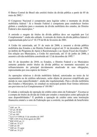 O Banco Central do Brasil não emitirá títulos da dívida pública a partir de 05 de
maio de 2002.34

O Congresso Nacional é competente para legislar sobre o montante da dívida
mobiliária federal.35 Já o Senado Federal é competente para estabelecer limites
globais e condições para o montante da dívida mobiliária dos estados, do Distrito
Federal e dos municípios.36

A emissão e resgate de títulos da dívida pública deve ser regulada por Lei
Complementar37, ainda não editada. A emissão de títulos da dívida pública federal é
regulamentada pela Lei nº 10.179 de 06 de fevereiro de 2001.

A União foi autorizada, até 31 de maio de 2000, a assumir a dívida pública
mobiliária dos Estados e do Distrito Federal exigível até 31 de dezembro de 1994,
no âmbito do Programa de Apoio à Reestruturação e ao Ajuste Fiscal dos Estados.38
Em relação aos Municípios, a União foi autorizada, até 15 de junho de 2000, a
assumir a dívida mobiliária constituída até 12 de dezembro de 1995.39

Até 31 de dezembro de 2010, os Estados, o Distrito Federal e os Municípios
somente poderão emitir títulos da dívida pública no montante necessário ao
refinanciamento do principal devidamente atualizado de suas obrigações,
representadas por essa espécie de títulos.40

As operações relativas à dívida mobiliária federal, autorizadas no texto da lei
orçamentária ou de créditos adicionais, serão objeto de processo simplificado que
atenda às suas especificidades41, ainda não regulamentado. Para a dívida mobiliária
dos Estados e Municípios, lei estadual ou municipal poderá fixar limites inferiores
aos previstos na Lei Complementar nº 101/00.42

É vedada a realização de operação de crédito entre entes da Federação43. Excetua-se
a compra de títulos da dívida da União por estados e municípios como aplicação de
suas disponibilidades.44 É proibida a operação de crédito entre uma instituição
financeira estatal e o ente da Federação que a controle, na qualidade de beneficiário

34
   LRF, art. 34
35
   CF art. 48 XIV
36
   CF art. 52 IX
37
   CF art. 463
38
   Lei nº nº 9.496 de 11 de setembro de 1997
39
   MP 2.185-35 de 24 de agosto de 2001
40
   RSF 43/01 art. 11
41
   LRF art. 32 § 2º
42
   LRF art. 60
43
   LRF art. 35 caput
44
   LRF art. 35 § 2º
                                                                                  67
 