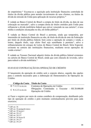 do empréstimo.45 Excetua-se a aquisição pela instituição financeira controlada de
títulos da dívida pública para atender investimento de seus clientes, ou títulos da
dívida de emissão da União para aplicação de recursos próprios.46

É vedada ao Banco Central do Brasil a compra de título da dívida, na data de sua
colocação no mercado47, salvo a compra direta de títulos emitidos pela União para
refinanciar a dívida mobiliária federal que estiver vencendo na sua carteira 48, à taxa
média e condições alcançadas no dia, em leilão público49.

É vedada ao Banco Central do Brasil a permuta, ainda que temporária, por
intermédio de instituição financeira ou não, de título da dívida de ente da Federação
por título da dívida pública federal, bem como a operação de compra e venda, a
termo, daquele título, cujo efeito final seja semelhante à permuta 50, salvo o
refinanciamento do estoque de Letras do Banco Central do Brasil, Série Especial,
existente na carteira das instituições financeiras, mediante novas operações de
venda a termo51.

É vedado ao Tesouro Nacional adquirir títulos da dívida pública federal existentes
na carteira do Banco Central do Brasil, ainda que com cláusula de reversão, salvo
para reduzir a dívida mobiliária.52


03.03.02.02 CONTRATAÇÃO DA OPERAÇÃO DE CRÉDITO

O lançamento da operação de crédito será o exposto abaixo, seguido das opções
para o controle necessário para a elaboração do Demonstrativo de Operações de
Crédito:

       Código da Conta Título da Conta
     D 7.1.2.3.x.xx.xx Contratos de Operações de Crédito
                       Obrigações Contratadas a Executar - R$ 20.000,00
     C 8.1.2.3.x.xx.xx
                       Operações de Crédito

a) Fazer o registro por meio de contas contábeis de compensação, detalhando pelo
tipo de operação de crédito e pelo montante contratualmente previsto para cada
exercício;

45
   LRF art. 36
46
   LRF art. 36 parágrafo único
47
   LRF art. 39 inciso I
48
   LRF art. 39 § 2º
49
   LRF art. 39 § 3º
50
   LRF art. 39 inciso II
51
   LRF art. 39 § 3º
52
   LRF art. 39 § 4º
                                                                                    68
 