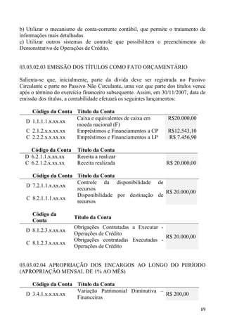 b) Utilizar o mecanismo de conta-corrente contábil, que permite o tratamento de
informações mais detalhadas.
c) Utilizar outros sistemas de controle que possibilitem o preenchimento do
Demonstrativo de Operações de Crédito.


03.03.02.03 EMISSÃO DOS TÍTULOS COMO FATO ORÇAMENTÁRIO

Salienta-se que, inicialmente, parte da dívida deve ser registrada no Passivo
Circulante e parte no Passivo Não Circulante, uma vez que parte dos títulos vence
após o término do exercício financeiro subsequente. Assim, em 30/11/2007, data de
emissão dos títulos, a contabilidade efetuará os seguintes lançamentos:

    Código da Conta Título da Conta
                    Caixa e equivalentes de caixa em            R$20.000,00
  D 1.1.1.1.x.xx.xx
                    moeda nacional (F)
  C 2.1.2.x.x.xx.xx Empréstimos e Financiamentos a CP           R$12.543,10
  C 2.2.2.x.x.xx.xx Empréstimos e Financiamentos a LP           R$ 7.456,90

    Código da Conta      Título da Conta
  D 6.2.1.1.x.xx.xx      Receita a realizar
  C 6.2.1.2.x.xx.xx      Receita realizada                     R$ 20.000,00

    Código da Conta Título da Conta
                    Controle da disponibilidade de
  D 7.2.1.1.x.xx.xx
                    recursos
                                                      R$ 20.000,00
                    Disponibilidade por destinação de
  C 8.2.1.1.1.xx.xx
                    recursos

     Código da
                       Título da Conta
     Conta
                       Obrigações Contratadas a Executar -
  D 8.1.2.3.x.xx.xx
                       Operações de Crédito
                                                           R$ 20.000,00
                       Obrigações contratadas Executadas -
  C 8.1.2.3.x.xx.xx
                       Operações de Crédito


03.03.02.04 APROPRIAÇÃO DOS ENCARGOS AO LONGO DO PERÍODO
(APROPRIAÇÃO MENSAL DE 1% AO MÊS)

    Código da Conta Título da Conta
                    Variação Patrimonial Diminutiva –
  D 3.4.1.x.x.xx.xx                                   R$ 200,00
                    Financeiras

                                                                               69
 