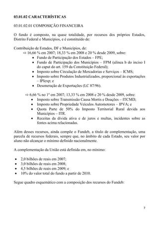 03.01.02 CARACTERÍSTICAS

03.01.02.01 COMPOSIÇÃO FINANCEIRA

O fundo é composto, na quase totalidade, por recursos dos próprios Estados,
Distrito Federal e Municípios, e é constituído de:

Contribuição de Estados, DF e Municípios, de:
     ⇨ 16,66 % em 2007; 18,33 % em 2008 e 20 % desde 2009, sobre:
              Fundo de Participação dos Estados – FPE;
              Fundo de Participação dos Municípios – FPM (alínea b do inciso I
              do caput do art. 159 da Constituição Federal);
              Imposto sobre Circulação de Mercadorias e Serviços – ICMS;
              Imposto sobre Produtos Industrializados, proporcional às exportações
              – IPIexp; e
              Desoneração de Exportações (LC 87/96).

       ⇨ 6,66 % no 1º em 2007; 13,33 % em 2008 e 20 % desde 2009, sobre:
              Imposto sobre Transmissão Causa Mortis e Doações – ITCMD;
              Imposto sobre Propriedade Veículos Automotores – IPVA; e
              Quota Parte de 50% do Imposto Territorial Rural devida aos
              Municípios – ITR.
              Receitas da dívida ativa e de juros e multas, incidentes sobre as
              fontes acima relacionadas.

Além desses recursos, ainda compõe o Fundeb, a título de complementação, uma
parcela de recursos federais, sempre que, no âmbito de cada Estado, seu valor por
aluno não alcançar o mínimo definido nacionalmente.

A complementação da União está definida em, no mínimo:

    2,0 bilhões de reais em 2007;
    3,0 bilhões de reais em 2008;
    4,5 bilhões de reais em 2009; e
    10% do valor total do fundo a partir de 2010.

Segue quadro esquemático com a composição dos recursos do Fundeb:




                                                                                 7
 