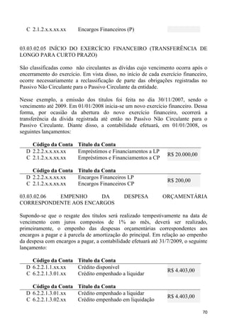 C 2.1.2.x.x.xx.xx     Encargos Financeiros (P)


03.03.02.05 INÍCIO DO EXERCÍCIO FINANCEIRO (TRANSFERÊNCIA DE
LONGO PARA CURTO PRAZO)

São classificadas como não circulantes as dívidas cujo vencimento ocorra após o
encerramento do exercício. Em vista disso, no início de cada exercício financeiro,
ocorre necessariamente a reclassificação de parte das obrigações registradas no
Passivo Não Circulante para o Passivo Circulante da entidade.

Nesse exemplo, a emissão dos títulos foi feita no dia 30/11/2007, sendo o
vencimento até 2009. Em 01/01/2008 inicia-se um novo exercício financeiro. Dessa
forma, por ocasião da abertura do novo exercício financeiro, ocorrerá a
transferência da dívida registrada até então no Passívo Não Circulante para o
Passivo Circulante. Diante disso, a contabilidade efetuará, em 01/01/2008, os
seguintes lançamentos:

    Código da Conta Título da Conta
  D 2.2.2.x.x.xx.xx Empréstimos e Financiamentos a LP
                                                                 R$ 20.000,00
  C 2.1.2.x.x.xx.xx Empréstimos e Financiamentos a CP

    Código da Conta Título da Conta
  D 2.2.2.x.x.xx.xx Encargos Financeiros LP
                                                                 R$ 200,00
  C 2.1.2.x.x.xx.xx Encargos Financeiros CP

03.03.02.06 EMPENHO     DA                    DESPESA          ORÇAMENTÁRIA
CORRESPONDENTE AOS ENCARGOS

Supondo-se que o resgate dos títulos será realizado tempestivamente na data de
vencimento com juros compostos de 1% ao mês, deverá ser realizado,
primeiramente, o empenho das despesas orçamentárias correspondentes aos
encargos a pagar e à parcela de amortização do principal. Em relação ao empenho
da despesa com encargos a pagar, a contabilidade efetuará até 31/7/2009, o seguinte
lançamento:

    Código da Conta Título da Conta
  D 6.2.2.1.1.xx.xx Crédito disponível
                                                                 R$ 4.403,00
  C 6.2.2.1.3.01.xx Crédito empenhado a liquidar

    Código da Conta Título da Conta
  D 6.2.2.1.3.01.xx Crédito empenhado a liquidar
                                                                 R$ 4.403,00
  C 6.2.2.1.3.02.xx Crédito empenhado em liquidação

                                                                                70
 