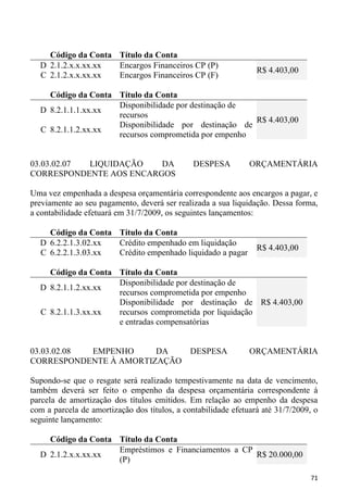 Código da Conta Título da Conta
  D 2.1.2.x.x.xx.xx Encargos Financeiros CP (P)
                                                                 R$ 4.403,00
  C 2.1.2.x.x.xx.xx Encargos Financeiros CP (F)

    Código da Conta Título da Conta
                    Disponibilidade por destinação de
  D 8.2.1.1.1.xx.xx
                    recursos
                                                      R$ 4.403,00
                    Disponibilidade por destinação de
  C 8.2.1.1.2.xx.xx
                    recursos comprometida por empenho


03.03.02.07 LIQUIDAÇÃO   DA                    DESPESA         ORÇAMENTÁRIA
CORRESPONDENTE AOS ENCARGOS

Uma vez empenhada a despesa orçamentária correspondente aos encargos a pagar, e
previamente ao seu pagamento, deverá ser realizada a sua liquidação. Dessa forma,
a contabilidade efetuará em 31/7/2009, os seguintes lançamentos:

    Código da Conta Título da Conta
  D 6.2.2.1.3.02.xx Crédito empenhado em liquidação
                                                                 R$ 4.403,00
  C 6.2.2.1.3.03.xx Crédito empenhado liquidado a pagar

    Código da Conta Título da Conta
                    Disponibilidade por destinação de
  D 8.2.1.1.2.xx.xx
                    recursos comprometida por empenho
                    Disponibilidade por destinação de R$ 4.403,00
  C 8.2.1.1.3.xx.xx recursos comprometida por liquidação
                    e entradas compensatórias


03.03.02.08 EMPENHO     DA                    DESPESA          ORÇAMENTÁRIA
CORRESPONDENTE À AMORTIZAÇÃO

Supondo-se que o resgate será realizado tempestivamente na data de vencimento,
também deverá ser feito o empenho da despesa orçamentária correspondente à
parcela de amortização dos títulos emitidos. Em relação ao empenho da despesa
com a parcela de amortização dos títulos, a contabilidade efetuará até 31/7/2009, o
seguinte lançamento:

    Código da Conta Título da Conta
                    Empréstimos e Financiamentos a CP
  D 2.1.2.x.x.xx.xx                                   R$ 20.000,00
                    (P)

                                                                                71
 