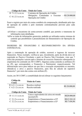 Código da Conta Título da Conta
      D 7.1.2.3.x.xx.xx Contratos de Operações de Crédito
                        Obrigações Contratadas a Executar - R$ 20.000,00
      C 8.1.2.3.x.xx.xx
                        Operações de Crédito

Fazer o registro por meio de contas contábeis de compensação, detalhando pelo tipo
de operação de crédito e pelo montante contratualmente previsto para cada
exercício;

 a) Utilizar o mecanismo de conta-corrente contábil, que permite o tratamento de
     informações mais detalhadas.
 b) Por se tratar de informações gerenciais, poderão ser utilizados outros sistemas de
     controle que possibilitem o preenchimento do Demonstrativo de Operações de
     Crédito.

INGRESSO DE                   FINANCEIRO        E      RECONHECIMENTO   DA   DÍVIDA
CONTRATUAL

Após a contratação da operação de crédito, ocorrerá o ingresso de recursos
financeiros. Nesse exemplo, verifica-se que, inicialmente, parte da dívida deve ser
registrada no Passivo Circulante e parte no Passivo Não Circulante, visto que 7
(sete) das prestações vencem após o término do exercício financeiro subsequente (o
empréstimo foi contraído em 30/11/2007). Algumas contas conterão os atributos (F)
ou (P), que correspondem a Financeiro e Patrimonial, respectivamente. Tal
diferenciação serve para indicar em que fase a execução orçamentária se encontra,
obtendo-se o ativo e passivo financeiros, para fins de cálculo do superávit
financeiro59, por meio das contas com atributo (F).

Assim, em 30/11/2007, a contabilidade deverá efetuar os seguintes lançamentos:

       Código da
                                  Título da Conta
       Conta
     D 6.2.1.1.x.xx.xx            Receita a realizar
                                                                        R$ 20.000,00
     C 6.2.1.2.x.xx.xx            Receita realizada

        Código da Conta Título da Conta
                        Caixa e equivalentes de caixa em moeda
      D 1.1.1.1.x.xx.xx                                                  R$20.000,00
                        nacional (F)
      C 2.1.2.x.x.xx.xx Empréstimos e Financiamentos a CP                R$12.543,10
      C 2.2.2.x.x.xx.xx Empréstimos e Financiamentos a LP                R$ 7.456,90


59
     Lei nº 4.320, art. 43, §1º, I e §2º.
                                                                                   76
 