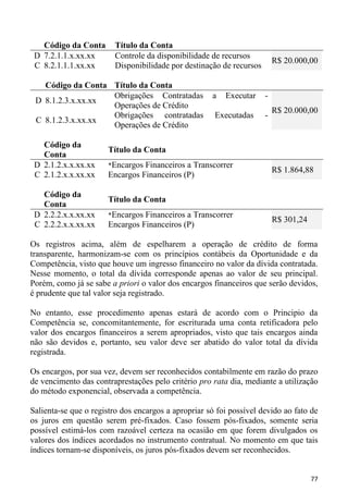 Código da Conta       Título da Conta
 D 7.2.1.1.x.xx.xx       Controle da disponibilidade de recursos
                                                                          R$ 20.000,00
 C 8.2.1.1.1.xx.xx       Disponibilidade por destinação de recursos

   Código da Conta Título da Conta
                   Obrigações Contratadas            a   Executar     -
 D 8.1.2.3.x.xx.xx
                   Operações de Crédito
                                                                          R$ 20.000,00
                   Obrigações contratadas             Executadas      -
 C 8.1.2.3.x.xx.xx
                   Operações de Crédito

   Código da
                       Título da Conta
   Conta
 D 2.1.2.x.x.xx.xx     *Encargos Financeiros a Transcorrer
                                                                          R$ 1.864,88
 C 2.1.2.x.x.xx.xx     Encargos Financeiros (P)

   Código da
                       Título da Conta
   Conta
 D 2.2.2.x.x.xx.xx     *Encargos Financeiros a Transcorrer
                                                                          R$ 301,24
 C 2.2.2.x.x.xx.xx     Encargos Financeiros (P)

Os registros acima, além de espelharem a operação de crédito de forma
transparente, harmonizam-se com os princípios contábeis da Oportunidade e da
Competência, visto que houve um ingresso financeiro no valor da dívida contratada.
Nesse momento, o total da dívida corresponde apenas ao valor de seu principal.
Porém, como já se sabe a priori o valor dos encargos financeiros que serão devidos,
é prudente que tal valor seja registrado.

No entanto, esse procedimento apenas estará de acordo com o Principio da
Competência se, concomitantemente, for escriturada uma conta retificadora pelo
valor dos encargos financeiros a serem apropriados, visto que tais encargos ainda
não são devidos e, portanto, seu valor deve ser abatido do valor total da dívida
registrada.

Os encargos, por sua vez, devem ser reconhecidos contabilmente em razão do prazo
de vencimento das contraprestações pelo critério pro rata dia, mediante a utilização
do método exponencial, observada a competência.

Salienta-se que o registro dos encargos a apropriar só foi possível devido ao fato de
os juros em questão serem pré-fixados. Caso fossem pós-fixados, somente seria
possível estimá-los com razoável certeza na ocasião em que forem divulgados os
valores dos índices acordados no instrumento contratual. No momento em que tais
índices tornam-se disponíveis, os juros pós-fixados devem ser reconhecidos.


                                                                                      77
 