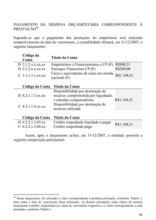 PAGAMENTO DA DESPESA ORÇAMENTÁRIA CORRESPONDENTE À
PRESTAÇÃO66

Supondo-se que o pagamento das prestações do empréstimo será realizado
tempestivamente na data de vencimento, a contabilidade efetuará, em 31/12/2007, o
seguinte lançamento:

       Código da
                            Título da Conta
       Conta
     D 2.1.2.x.x.xx.xx      Empréstimos e Financiamentos a CP (F) R$908,31
     D 2.1.2.x.x.xx.xx      Encargos Financeiros CP (F)            R$200,00
                            Caixa e equivalentes de caixa em moeda
     C 1.1.1.1.x.xx.xx                                             R$1.108,31
                            nacional (F)

       Código da Conta Título da Conta
                       Disponibilidade por destinação de
     D 8.2.1.1.3.xx.xx recursos comprometida por liquidação
                       e entradas compensatórias            R$1.108,31
                       Disponibilidade por destinação de
     C 8.2.1.1.4.xx.xx
                       recursos utilizada

       Código da Conta Título da Conta
     D 6.2.2.1.3.03.xx Crédito empenhado liquidado a pagar
                                                                             R$1.108,31
     C 6.2.2.1.3.04.xx Crédito empenhado pago

       Assim, após o lançamento acima, em 31/12/2007, a entidade possuirá a
seguinte composição patrimonial:




66
   Nesse lançamento, foi utilizado o valor correspondente à primeira prestação, conforme Tabela 1,
bem como a data de vencimento dessa prestação. As demais prestações serão objeto do mesmo
lançamento contábil, respeitando-se a data de vencimento respectiva e o valor correspondente a cada
prestação, conforme Tabela 1.
                                                                                                82
 