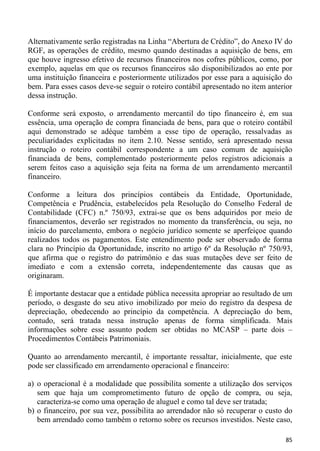 Alternativamente serão registradas na Linha “Abertura de Crédito”, do Anexo IV do
RGF, as operações de crédito, mesmo quando destinadas a aquisição de bens, em
que houve ingresso efetivo de recursos financeiros nos cofres públicos, como, por
exemplo, aquelas em que os recursos financeiros são disponibilizados ao ente por
uma instituição financeira e posteriormente utilizados por esse para a aquisição do
bem. Para esses casos deve-se seguir o roteiro contábil apresentado no item anterior
dessa instrução.

Conforme será exposto, o arrendamento mercantil do tipo financeiro é, em sua
essência, uma operação de compra financiada de bens, para que o roteiro contábil
aqui demonstrado se adéque também a esse tipo de operação, ressalvadas as
peculiaridades explicitadas no item 2.10. Nesse sentido, será apresentado nessa
instrução o roteiro contábil correspondente a um caso comum de aquisição
financiada de bens, complementado posteriormente pelos registros adicionais a
serem feitos caso a aquisição seja feita na forma de um arrendamento mercantil
financeiro.

Conforme a leitura dos princípios contábeis da Entidade, Oportunidade,
Competência e Prudência, estabelecidos pela Resolução do Conselho Federal de
Contabilidade (CFC) n.º 750/93, extrai-se que os bens adquiridos por meio de
financiamentos, deverão ser registrados no momento da transferência, ou seja, no
início do parcelamento, embora o negócio jurídico somente se aperfeiçoe quando
realizados todos os pagamentos. Este entendimento pode ser observado de forma
clara no Princípio da Oportunidade, inscrito no artigo 6º da Resolução nº 750/93,
que afirma que o registro do patrimônio e das suas mutações deve ser feito de
imediato e com a extensão correta, independentemente das causas que as
originaram.

É importante destacar que a entidade pública necessita apropriar ao resultado de um
período, o desgaste do seu ativo imobilizado por meio do registro da despesa de
depreciação, obedecendo ao princípio da competência. A depreciação do bem,
contudo, será tratada nessa instrução apenas de forma simplificada. Mais
informações sobre esse assunto podem ser obtidas no MCASP – parte dois –
Procedimentos Contábeis Patrimoniais.

Quanto ao arrendamento mercantil, é importante ressaltar, inicialmente, que este
pode ser classificado em arrendamento operacional e financeiro:

a) o operacional é a modalidade que possibilita somente a utilização dos serviços
   sem que haja um comprometimento futuro de opção de compra, ou seja,
   caracteriza-se como uma operação de aluguel e como tal deve ser tratada;
b) o financeiro, por sua vez, possibilita ao arrendador não só recuperar o custo do
   bem arrendado como também o retorno sobre os recursos investidos. Neste caso,

                                                                                 85
 