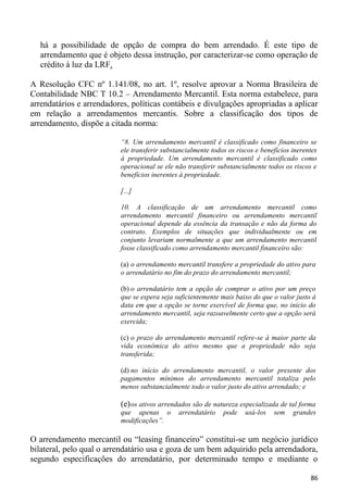 há a possibilidade de opção de compra do bem arrendado. É este tipo de
  arrendamento que é objeto dessa instrução, por caracterizar-se como operação de
  crédito à luz da LRF.

A Resolução CFC nº 1.141/08, no art. 1º, resolve aprovar a Norma Brasileira de
Contabilidade NBC T 10.2 – Arrendamento Mercantil. Esta norma estabelece, para
arrendatários e arrendadores, políticas contábeis e divulgações apropriadas a aplicar
em relação a arrendamentos mercantis. Sobre a classificação dos tipos de
arrendamento, dispõe a citada norma:

                          “8. Um arrendamento mercantil é classificado como financeiro se
                          ele transferir substancialmente todos os riscos e benefícios inerentes
                          à propriedade. Um arrendamento mercantil é classificado como
                          operacional se ele não transferir substancialmente todos os riscos e
                          benefícios inerentes à propriedade.

                          [...]

                          10. A classificação de um arrendamento mercantil como
                          arrendamento mercantil financeiro ou arrendamento mercantil
                          operacional depende da essência da transação e não da forma do
                          contrato. Exemplos de situações que individualmente ou em
                          conjunto levariam normalmente a que um arrendamento mercantil
                          fosse classificado como arrendamento mercantil financeiro são:

                          (a) o arrendamento mercantil transfere a propriedade do ativo para
                          o arrendatário no fim do prazo do arrendamento mercantil;

                          (b) o arrendatário tem a opção de comprar o ativo por um preço
                          que se espera seja suficientemente mais baixo do que o valor justo à
                          data em que a opção se torne exercível de forma que, no início do
                          arrendamento mercantil, seja razoavelmente certo que a opção será
                          exercida;

                          (c) o prazo do arrendamento mercantil refere-se à maior parte da
                          vida econômica do ativo mesmo que a propriedade não seja
                          transferida;

                          (d) no início do arrendamento mercantil, o valor presente dos
                          pagamentos mínimos do arrendamento mercantil totaliza pelo
                          menos substancialmente todo o valor justo do ativo arrendado; e

                          (e) os ativos arrendados são de natureza especializada de tal forma
                          que apenas o        arrendatário    pode    usá-los   sem    grandes
                          modificações”.

O arrendamento mercantil ou “leasing financeiro” constitui-se um negócio jurídico
bilateral, pelo qual o arrendatário usa e goza de um bem adquirido pela arrendadora,
segundo especificações do arrendatário, por determinado tempo e mediante o

                                                                                             86
 